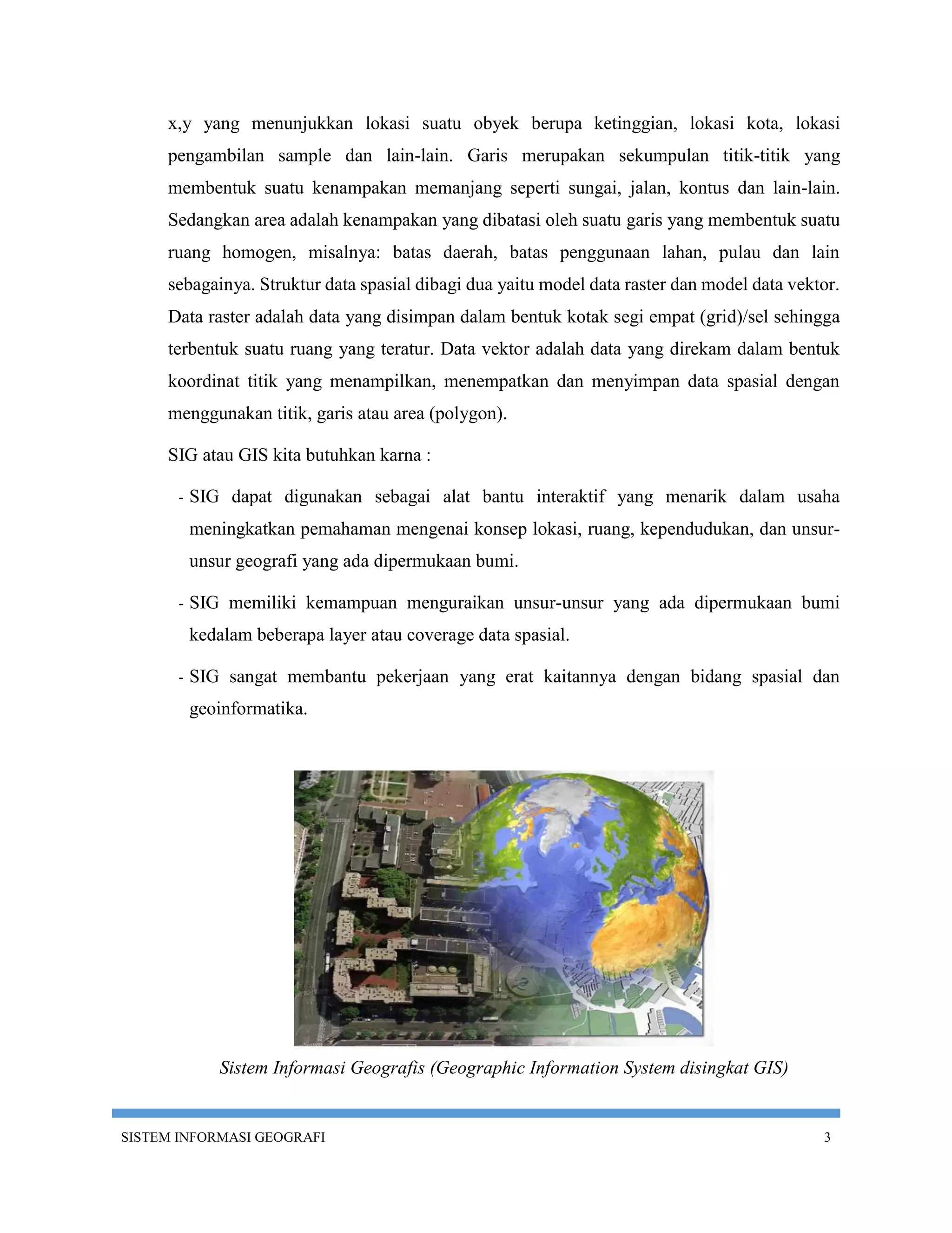 x,y yang menunjukkan lokasi suatu obyek berupa ketinggian, lokasi kota, lokasi
     pengambilan sample dan lain-lain. Garis merupakan sekumpulan titik-titik yang
     membentuk suatu kenampakan memanjang seperti sungai, jalan, kontus dan lain-lain.
     Sedangkan area adalah kenampakan yang dibatasi oleh suatu garis yang membentuk suatu
     ruang homogen, misalnya: batas daerah, batas penggunaan lahan, pulau dan lain
     sebagainya. Struktur data spasial dibagi dua yaitu model data raster dan model data vektor.
     Data raster adalah data yang disimpan dalam bentuk kotak segi empat (grid)/sel sehingga
     terbentuk suatu ruang yang teratur. Data vektor adalah data yang direkam dalam bentuk
     koordinat titik yang menampilkan, menempatkan dan menyimpan data spasial dengan
     menggunakan titik, garis atau area (polygon).

     SIG atau GIS kita butuhkan karna :

       -   SIG dapat digunakan sebagai alat bantu interaktif yang menarik dalam usaha
           meningkatkan pemahaman mengenai konsep lokasi, ruang, kependudukan, dan unsur-
           unsur geografi yang ada dipermukaan bumi.

       -   SIG memiliki kemampuan menguraikan unsur-unsur yang ada dipermukaan bumi
           kedalam beberapa layer atau coverage data spasial.

       -   SIG sangat membantu pekerjaan yang erat kaitannya dengan bidang spasial dan
           geoinformatika.




              Sistem Informasi Geografis (Geographic Information System disingkat GIS)


SISTEM INFORMASI GEOGRAFI                                                                    3
 