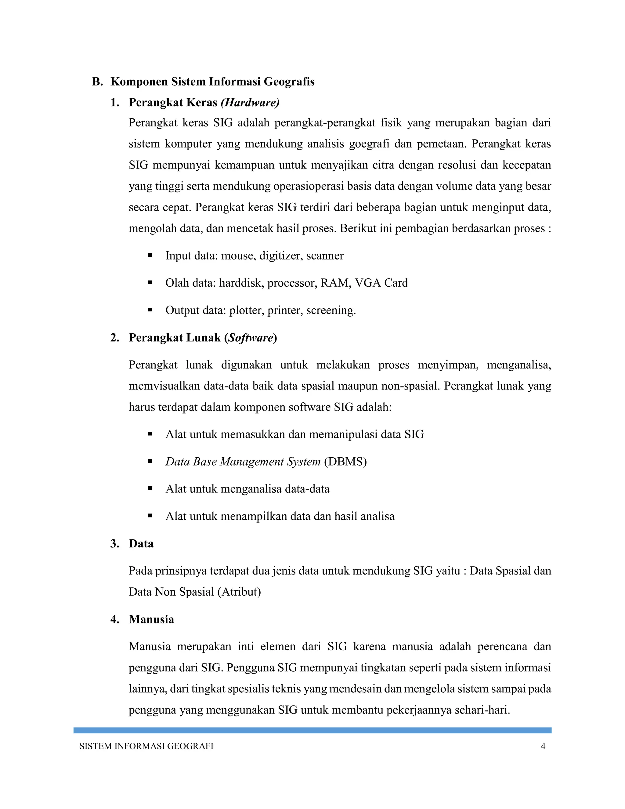 B. Komponen Sistem Informasi Geografis
     1. Perangkat Keras (Hardware)
         Perangkat keras SIG adalah perangkat-perangkat fisik yang merupakan bagian dari
         sistem komputer yang mendukung analisis goegrafi dan pemetaan. Perangkat keras
         SIG mempunyai kemampuan untuk menyajikan citra dengan resolusi dan kecepatan
         yang tinggi serta mendukung operasioperasi basis data dengan volume data yang besar
         secara cepat. Perangkat keras SIG terdiri dari beberapa bagian untuk menginput data,
         mengolah data, dan mencetak hasil proses. Berikut ini pembagian berdasarkan proses :

               Input data: mouse, digitizer, scanner

               Olah data: harddisk, processor, RAM, VGA Card

               Output data: plotter, printer, screening.

     2. Perangkat Lunak (Software)

         Perangkat lunak digunakan untuk melakukan proses menyimpan, menganalisa,
         memvisualkan data-data baik data spasial maupun non-spasial. Perangkat lunak yang
         harus terdapat dalam komponen software SIG adalah:

               Alat untuk memasukkan dan memanipulasi data SIG

               Data Base Management System (DBMS)

               Alat untuk menganalisa data-data

               Alat untuk menampilkan data dan hasil analisa

     3. Data

         Pada prinsipnya terdapat dua jenis data untuk mendukung SIG yaitu : Data Spasial dan
         Data Non Spasial (Atribut)

     4. Manusia

         Manusia merupakan inti elemen dari SIG karena manusia adalah perencana dan
         pengguna dari SIG. Pengguna SIG mempunyai tingkatan seperti pada sistem informasi
         lainnya, dari tingkat spesialis teknis yang mendesain dan mengelola sistem sampai pada
         pengguna yang menggunakan SIG untuk membantu pekerjaannya sehari-hari.

SISTEM INFORMASI GEOGRAFI                                                                   4
 