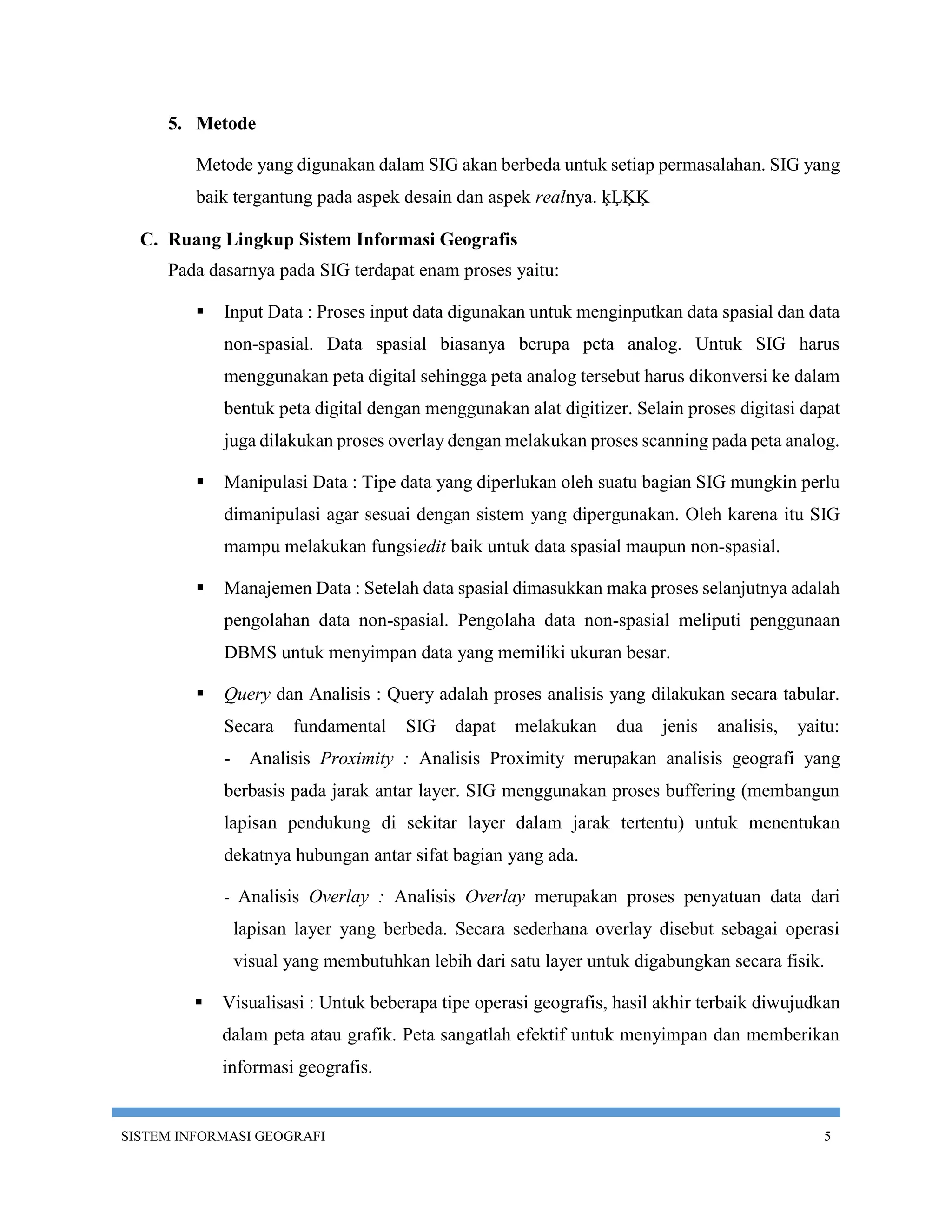 5. Metode

         Metode yang digunakan dalam SIG akan berbeda untuk setiap permasalahan. SIG yang
         baik tergantung pada aspek desain dan aspek realnya. ķĻĶĶ

  C. Ruang Lingkup Sistem Informasi Geografis
     Pada dasarnya pada SIG terdapat enam proses yaitu:

            Input Data : Proses input data digunakan untuk menginputkan data spasial dan data
             non-spasial. Data spasial biasanya berupa peta analog. Untuk SIG harus
             menggunakan peta digital sehingga peta analog tersebut harus dikonversi ke dalam
             bentuk peta digital dengan menggunakan alat digitizer. Selain proses digitasi dapat
             juga dilakukan proses overlay dengan melakukan proses scanning pada peta analog.

            Manipulasi Data : Tipe data yang diperlukan oleh suatu bagian SIG mungkin perlu
             dimanipulasi agar sesuai dengan sistem yang dipergunakan. Oleh karena itu SIG
             mampu melakukan fungsiedit baik untuk data spasial maupun non-spasial.

            Manajemen Data : Setelah data spasial dimasukkan maka proses selanjutnya adalah
             pengolahan data non-spasial. Pengolaha data non-spasial meliputi penggunaan
             DBMS untuk menyimpan data yang memiliki ukuran besar.

            Query dan Analisis : Query adalah proses analisis yang dilakukan secara tabular.
             Secara     fundamental    SIG   dapat   melakukan    dua   jenis   analisis,   yaitu:
             -     Analisis Proximity : Analisis Proximity merupakan analisis geografi yang
             berbasis pada jarak antar layer. SIG menggunakan proses buffering (membangun
             lapisan pendukung di sekitar layer dalam jarak tertentu) untuk menentukan
             dekatnya hubungan antar sifat bagian yang ada.

             -   Analisis Overlay : Analisis Overlay merupakan proses penyatuan data dari
                 lapisan layer yang berbeda. Secara sederhana overlay disebut sebagai operasi
                 visual yang membutuhkan lebih dari satu layer untuk digabungkan secara fisik.

            Visualisasi : Untuk beberapa tipe operasi geografis, hasil akhir terbaik diwujudkan
             dalam peta atau grafik. Peta sangatlah efektif untuk menyimpan dan memberikan
             informasi geografis.


SISTEM INFORMASI GEOGRAFI                                                                      5
 