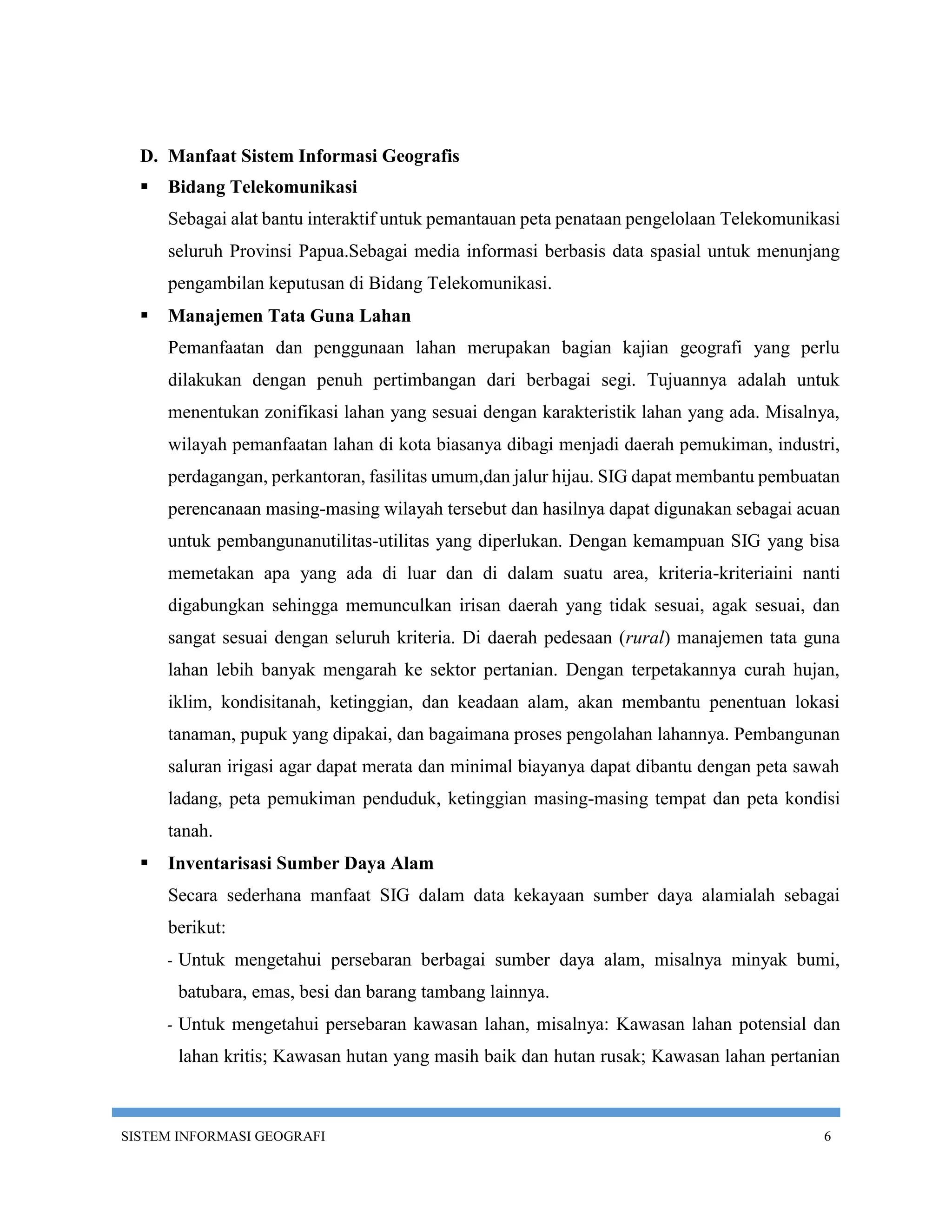 D. Manfaat Sistem Informasi Geografis
     Bidang Telekomunikasi
      Sebagai alat bantu interaktif untuk pemantauan peta penataan pengelolaan Telekomunikasi
      seluruh Provinsi Papua.Sebagai media informasi berbasis data spasial untuk menunjang
      pengambilan keputusan di Bidang Telekomunikasi.
     Manajemen Tata Guna Lahan
      Pemanfaatan dan penggunaan lahan merupakan bagian kajian geografi yang perlu
      dilakukan dengan penuh pertimbangan dari berbagai segi. Tujuannya adalah untuk
      menentukan zonifikasi lahan yang sesuai dengan karakteristik lahan yang ada. Misalnya,
      wilayah pemanfaatan lahan di kota biasanya dibagi menjadi daerah pemukiman, industri,
      perdagangan, perkantoran, fasilitas umum,dan jalur hijau. SIG dapat membantu pembuatan
      perencanaan masing-masing wilayah tersebut dan hasilnya dapat digunakan sebagai acuan
      untuk pembangunanutilitas-utilitas yang diperlukan. Dengan kemampuan SIG yang bisa
      memetakan apa yang ada di luar dan di dalam suatu area, kriteria-kriteriaini nanti
      digabungkan sehingga memunculkan irisan daerah yang tidak sesuai, agak sesuai, dan
      sangat sesuai dengan seluruh kriteria. Di daerah pedesaan (rural) manajemen tata guna
      lahan lebih banyak mengarah ke sektor pertanian. Dengan terpetakannya curah hujan,
      iklim, kondisitanah, ketinggian, dan keadaan alam, akan membantu penentuan lokasi
      tanaman, pupuk yang dipakai, dan bagaimana proses pengolahan lahannya. Pembangunan
      saluran irigasi agar dapat merata dan minimal biayanya dapat dibantu dengan peta sawah
      ladang, peta pemukiman penduduk, ketinggian masing-masing tempat dan peta kondisi
      tanah.
     Inventarisasi Sumber Daya Alam
      Secara sederhana manfaat SIG dalam data kekayaan sumber daya alamialah sebagai
      berikut:
      -   Untuk mengetahui persebaran berbagai sumber daya alam, misalnya minyak bumi,
          batubara, emas, besi dan barang tambang lainnya.
      -   Untuk mengetahui persebaran kawasan lahan, misalnya: Kawasan lahan potensial dan
          lahan kritis; Kawasan hutan yang masih baik dan hutan rusak; Kawasan lahan pertanian



SISTEM INFORMASI GEOGRAFI                                                                  6
 