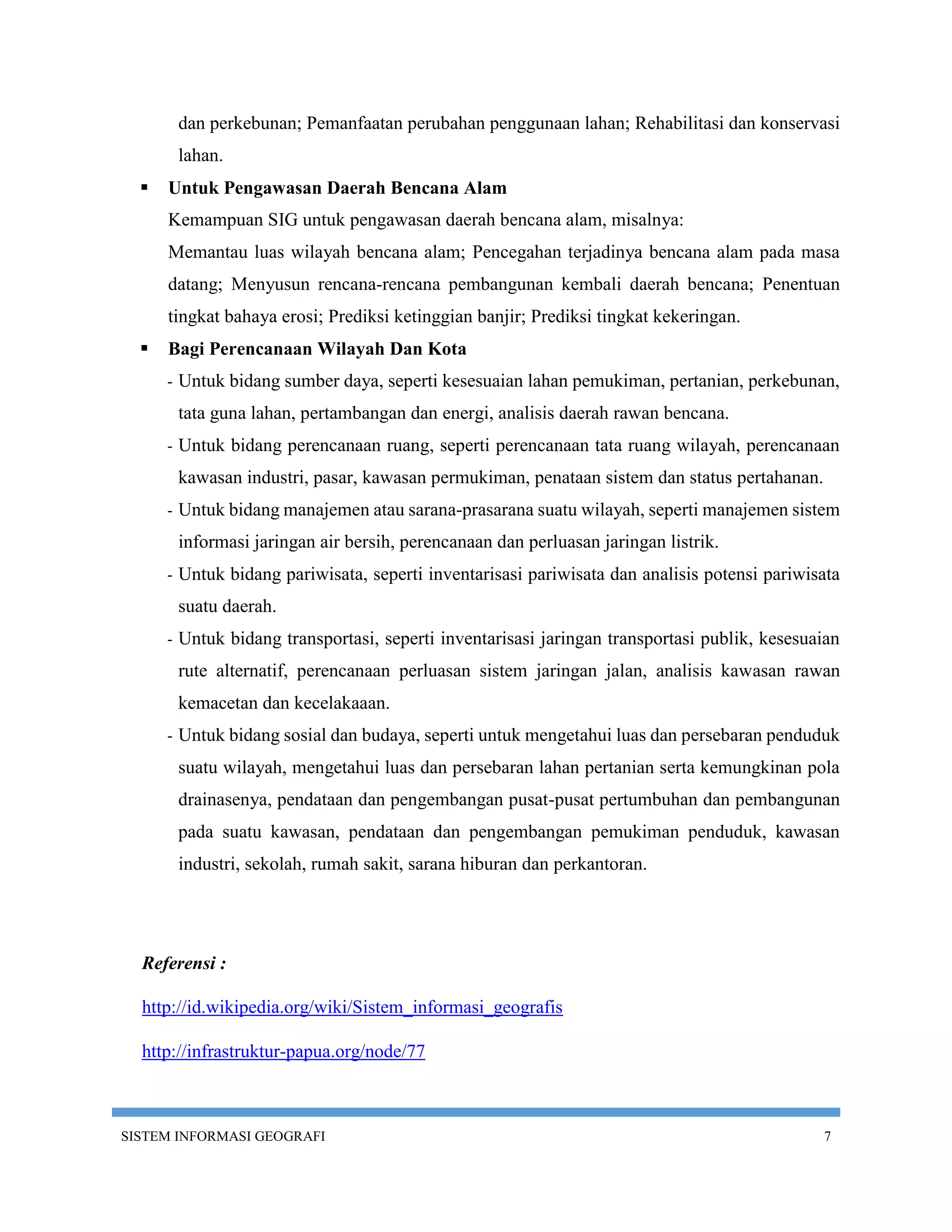 dan perkebunan; Pemanfaatan perubahan penggunaan lahan; Rehabilitasi dan konservasi
          lahan.
     Untuk Pengawasan Daerah Bencana Alam
      Kemampuan SIG untuk pengawasan daerah bencana alam, misalnya:
      Memantau luas wilayah bencana alam; Pencegahan terjadinya bencana alam pada masa
      datang; Menyusun rencana-rencana pembangunan kembali daerah bencana; Penentuan
      tingkat bahaya erosi; Prediksi ketinggian banjir; Prediksi tingkat kekeringan.
     Bagi Perencanaan Wilayah Dan Kota
      -   Untuk bidang sumber daya, seperti kesesuaian lahan pemukiman, pertanian, perkebunan,
          tata guna lahan, pertambangan dan energi, analisis daerah rawan bencana.
      -   Untuk bidang perencanaan ruang, seperti perencanaan tata ruang wilayah, perencanaan
          kawasan industri, pasar, kawasan permukiman, penataan sistem dan status pertahanan.
      -   Untuk bidang manajemen atau sarana-prasarana suatu wilayah, seperti manajemen sistem
          informasi jaringan air bersih, perencanaan dan perluasan jaringan listrik.
      -   Untuk bidang pariwisata, seperti inventarisasi pariwisata dan analisis potensi pariwisata
          suatu daerah.
      -   Untuk bidang transportasi, seperti inventarisasi jaringan transportasi publik, kesesuaian
          rute alternatif, perencanaan perluasan sistem jaringan jalan, analisis kawasan rawan
          kemacetan dan kecelakaaan.
      -   Untuk bidang sosial dan budaya, seperti untuk mengetahui luas dan persebaran penduduk
          suatu wilayah, mengetahui luas dan persebaran lahan pertanian serta kemungkinan pola
          drainasenya, pendataan dan pengembangan pusat-pusat pertumbuhan dan pembangunan
          pada suatu kawasan, pendataan dan pengembangan pemukiman penduduk, kawasan
          industri, sekolah, rumah sakit, sarana hiburan dan perkantoran.




  Referensi :

  http://id.wikipedia.org/wiki/Sistem_informasi_geografis

  http://infrastruktur-papua.org/node/77



SISTEM INFORMASI GEOGRAFI                                                                       7
 