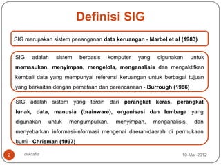 Definisi SIG
    SIG merupakan sistem penanganan data keruangan - Marbel et al (1983)


    SIG    adalah   sistem   berbasis   komputer   yang    digunakan      untuk
    memasukan, menyimpan, mengelola, menganalisis dan mengaktifkan
    kembali data yang mempunyai referensi keruangan untuk berbagai tujuan
    yang berkaitan dengan pemetaan dan perencanaan - Burrough (1986)

    SIG adalah sistem yang terdiri dari perangkat keras, perangkat
    lunak, data, manusia (brainware), organisasi dan lembaga yang
    digunakan     untuk   mengumpulkan,   menyimpan,      menganalisis,    dan
    menyebarkan informasi-informasi mengenai daerah-daerah di permukaan
    bumi - Chrisman (1997)

2      doktafia                                                      10-Mar-2012
 