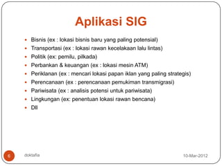 Aplikasi SIG
     Bisnis (ex : lokasi bisnis baru yang paling potensial)
     Transportasi (ex : lokasi rawan kecelakaan lalu lintas)
     Politik (ex: pemilu, pilkada)
     Perbankan & keuangan (ex : lokasi mesin ATM)
     Periklanan (ex : mencari lokasi papan iklan yang paling strategis)
     Perencanaan (ex : perencanaan pemukiman transmigrasi)
     Pariwisata (ex : analisis potensi untuk pariwisata)
     Lingkungan (ex: penentuan lokasi rawan bencana)
     Dll




6   doktafia                                                        10-Mar-2012
 