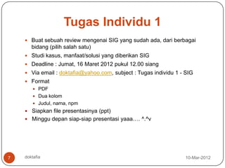 Tugas Individu 1
     Buat sebuah review mengenai SIG yang sudah ada, dari berbagai
       bidang (pilih salah satu)
     Studi kasus, manfaat/solusi yang diberikan SIG
     Deadline : Jumat, 16 Maret 2012 pukul 12.00 siang
     Via email : doktafia@yahoo.com, subject : Tugas individu 1 - SIG
     Format
         PDF
         Dua kolom
         Judul, nama, npm
     Siapkan file presentasinya (ppt)
     Minggu depan siap-siap presentasi yaaa…. ^.^v




7   doktafia                                                       10-Mar-2012
 