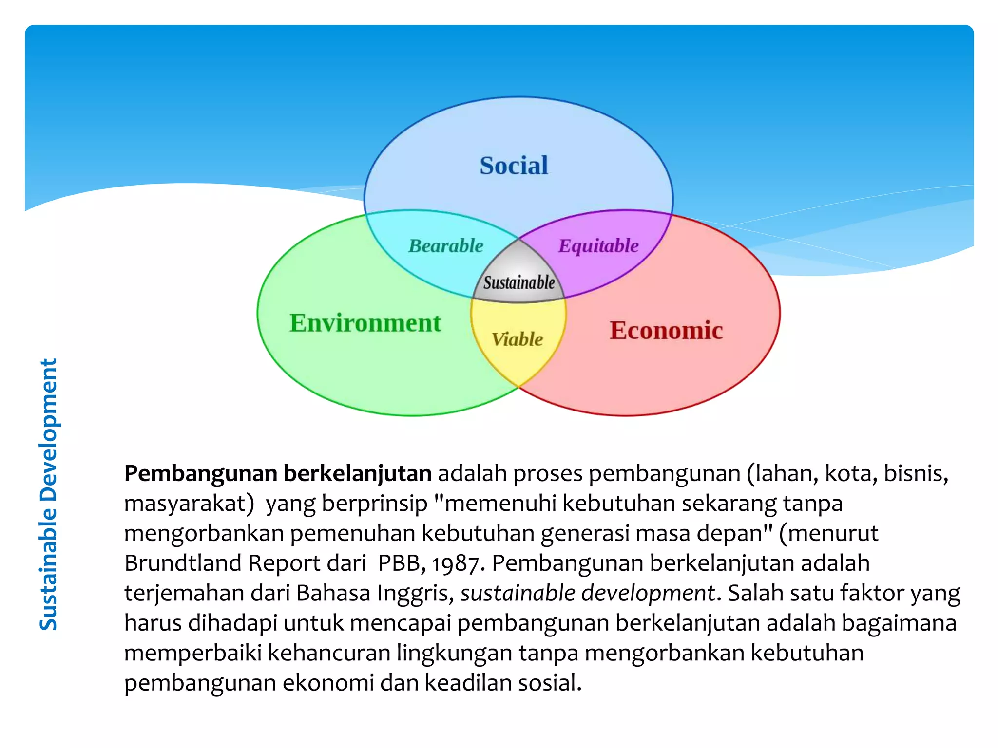 SustainableDevelopment
Pembangunan berkelanjutan adalah proses pembangunan (lahan, kota, bisnis,
masyarakat) yang berprinsip "memenuhi kebutuhan sekarang tanpa
mengorbankan pemenuhan kebutuhan generasi masa depan" (menurut
Brundtland Report dari PBB, 1987. Pembangunan berkelanjutan adalah
terjemahan dari Bahasa Inggris, sustainable development. Salah satu faktor yang
harus dihadapi untuk mencapai pembangunan berkelanjutan adalah bagaimana
memperbaiki kehancuran lingkungan tanpa mengorbankan kebutuhan
pembangunan ekonomi dan keadilan sosial.
 