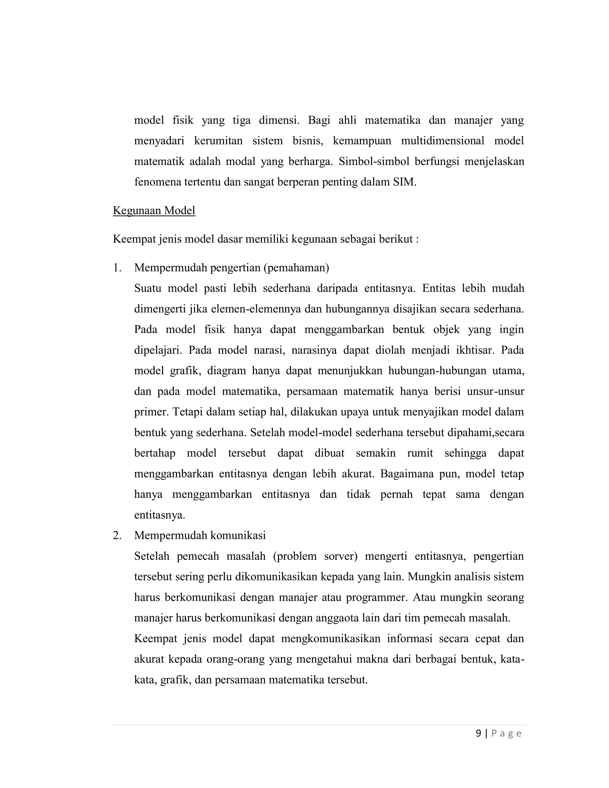 9 | P a g e
model fisik yang tiga dimensi. Bagi ahli matematika dan manajer yang
menyadari kerumitan sistem bisnis, kemampuan multidimensional model
matematik adalah modal yang berharga. Simbol-simbol berfungsi menjelaskan
fenomena tertentu dan sangat berperan penting dalam SIM.
Kegunaan Model
Keempat jenis model dasar memiliki kegunaan sebagai berikut :
1. Mempermudah pengertian (pemahaman)
Suatu model pasti lebih sederhana daripada entitasnya. Entitas lebih mudah
dimengerti jika elemen-elemennya dan hubungannya disajikan secara sederhana.
Pada model fisik hanya dapat menggambarkan bentuk objek yang ingin
dipelajari. Pada model narasi, narasinya dapat diolah menjadi ikhtisar. Pada
model grafik, diagram hanya dapat menunjukkan hubungan-hubungan utama,
dan pada model matematika, persamaan matematik hanya berisi unsur-unsur
primer. Tetapi dalam setiap hal, dilakukan upaya untuk menyajikan model dalam
bentuk yang sederhana. Setelah model-model sederhana tersebut dipahami,secara
bertahap model tersebut dapat dibuat semakin rumit sehingga dapat
menggambarkan entitasnya dengan lebih akurat. Bagaimana pun, model tetap
hanya menggambarkan entitasnya dan tidak pernah tepat sama dengan
entitasnya.
2. Mempermudah komunikasi
Setelah pemecah masalah (problem sorver) mengerti entitasnya, pengertian
tersebut sering perlu dikomunikasikan kepada yang lain. Mungkin analisis sistem
harus berkomunikasi dengan manajer atau programmer. Atau mungkin seorang
manajer harus berkomunikasi dengan anggaota lain dari tim pemecah masalah.
Keempat jenis model dapat mengkomunikasikan informasi secara cepat dan
akurat kepada orang-orang yang mengetahui makna dari berbagai bentuk, kata-
kata, grafik, dan persamaan matematika tersebut.
 