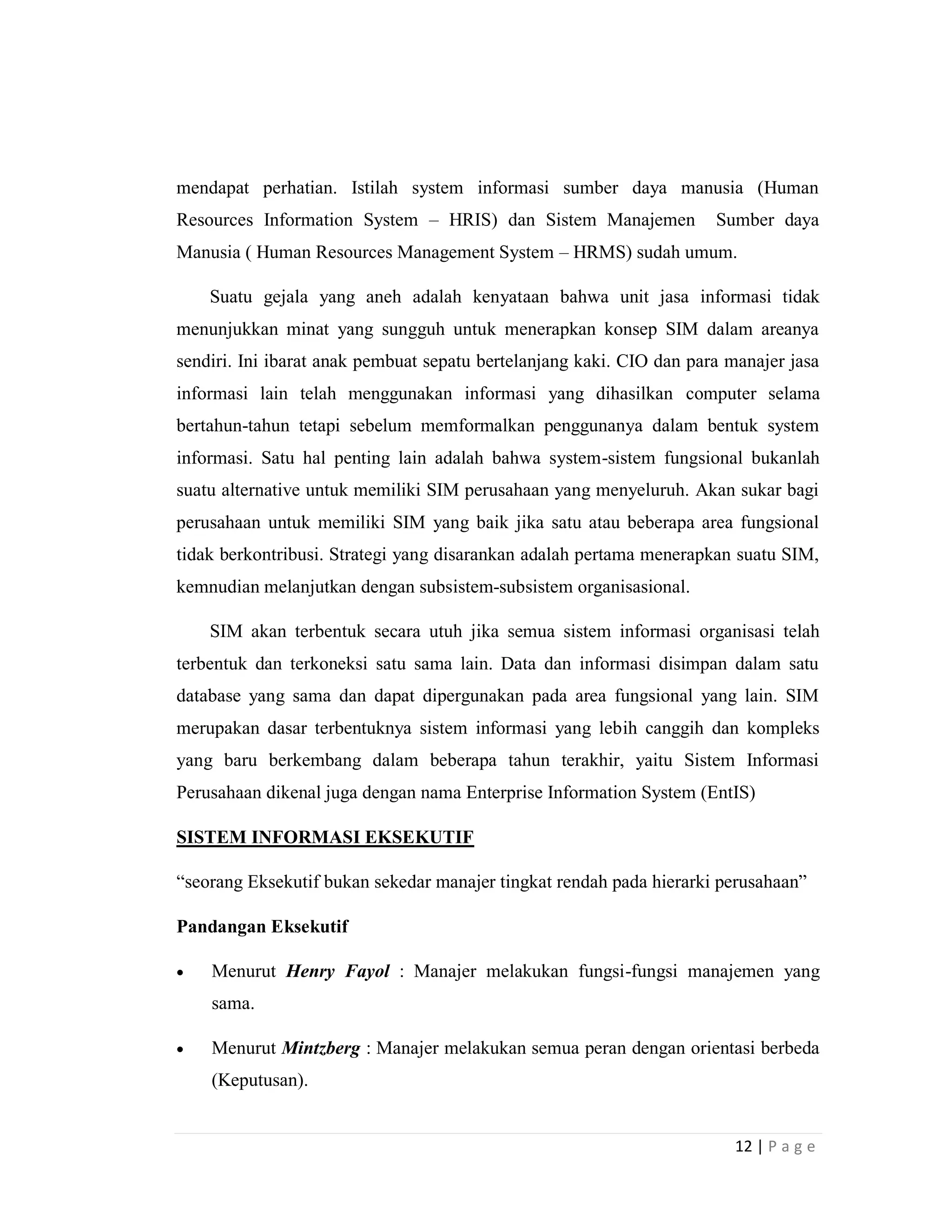12 | P a g e
mendapat perhatian. Istilah system informasi sumber daya manusia (Human
Resources Information System – HRIS) dan Sistem Manajemen Sumber daya
Manusia ( Human Resources Management System – HRMS) sudah umum.
Suatu gejala yang aneh adalah kenyataan bahwa unit jasa informasi tidak
menunjukkan minat yang sungguh untuk menerapkan konsep SIM dalam areanya
sendiri. Ini ibarat anak pembuat sepatu bertelanjang kaki. CIO dan para manajer jasa
informasi lain telah menggunakan informasi yang dihasilkan computer selama
bertahun-tahun tetapi sebelum memformalkan penggunanya dalam bentuk system
informasi. Satu hal penting lain adalah bahwa system-sistem fungsional bukanlah
suatu alternative untuk memiliki SIM perusahaan yang menyeluruh. Akan sukar bagi
perusahaan untuk memiliki SIM yang baik jika satu atau beberapa area fungsional
tidak berkontribusi. Strategi yang disarankan adalah pertama menerapkan suatu SIM,
kemnudian melanjutkan dengan subsistem-subsistem organisasional.
SIM akan terbentuk secara utuh jika semua sistem informasi organisasi telah
terbentuk dan terkoneksi satu sama lain. Data dan informasi disimpan dalam satu
database yang sama dan dapat dipergunakan pada area fungsional yang lain. SIM
merupakan dasar terbentuknya sistem informasi yang lebih canggih dan kompleks
yang baru berkembang dalam beberapa tahun terakhir, yaitu Sistem Informasi
Perusahaan dikenal juga dengan nama Enterprise Information System (EntIS)
SISTEM INFORMASI EKSEKUTIF
“seorang Eksekutif bukan sekedar manajer tingkat rendah pada hierarki perusahaan”
Pandangan Eksekutif
 Menurut Henry Fayol : Manajer melakukan fungsi-fungsi manajemen yang
sama.
 Menurut Mintzberg : Manajer melakukan semua peran dengan orientasi berbeda
(Keputusan).
 