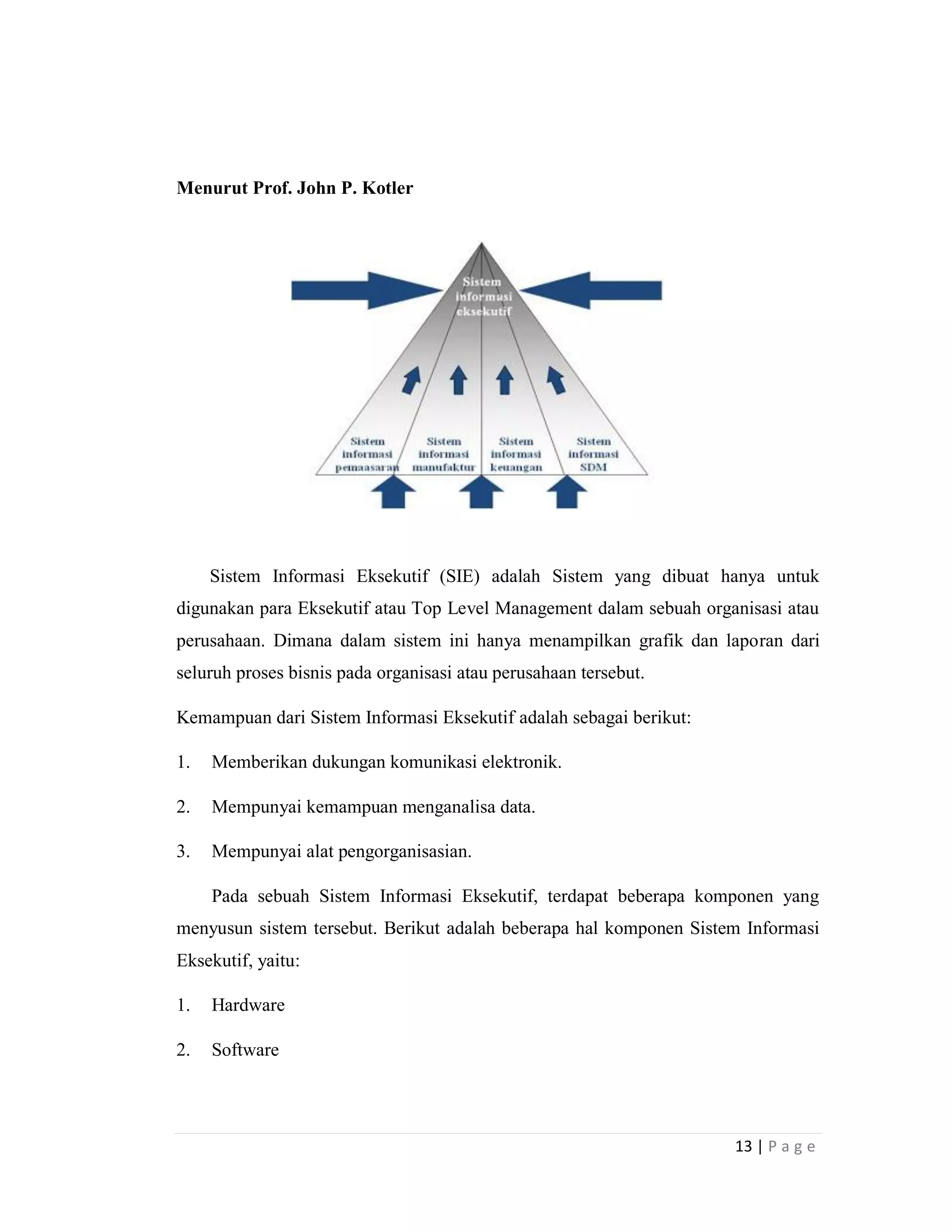 13 | P a g e
Menurut Prof. John P. Kotler
Sistem Informasi Eksekutif (SIE) adalah Sistem yang dibuat hanya untuk
digunakan para Eksekutif atau Top Level Management dalam sebuah organisasi atau
perusahaan. Dimana dalam sistem ini hanya menampilkan grafik dan laporan dari
seluruh proses bisnis pada organisasi atau perusahaan tersebut.
Kemampuan dari Sistem Informasi Eksekutif adalah sebagai berikut:
1. Memberikan dukungan komunikasi elektronik.
2. Mempunyai kemampuan menganalisa data.
3. Mempunyai alat pengorganisasian.
Pada sebuah Sistem Informasi Eksekutif, terdapat beberapa komponen yang
menyusun sistem tersebut. Berikut adalah beberapa hal komponen Sistem Informasi
Eksekutif, yaitu:
1. Hardware
2. Software
 