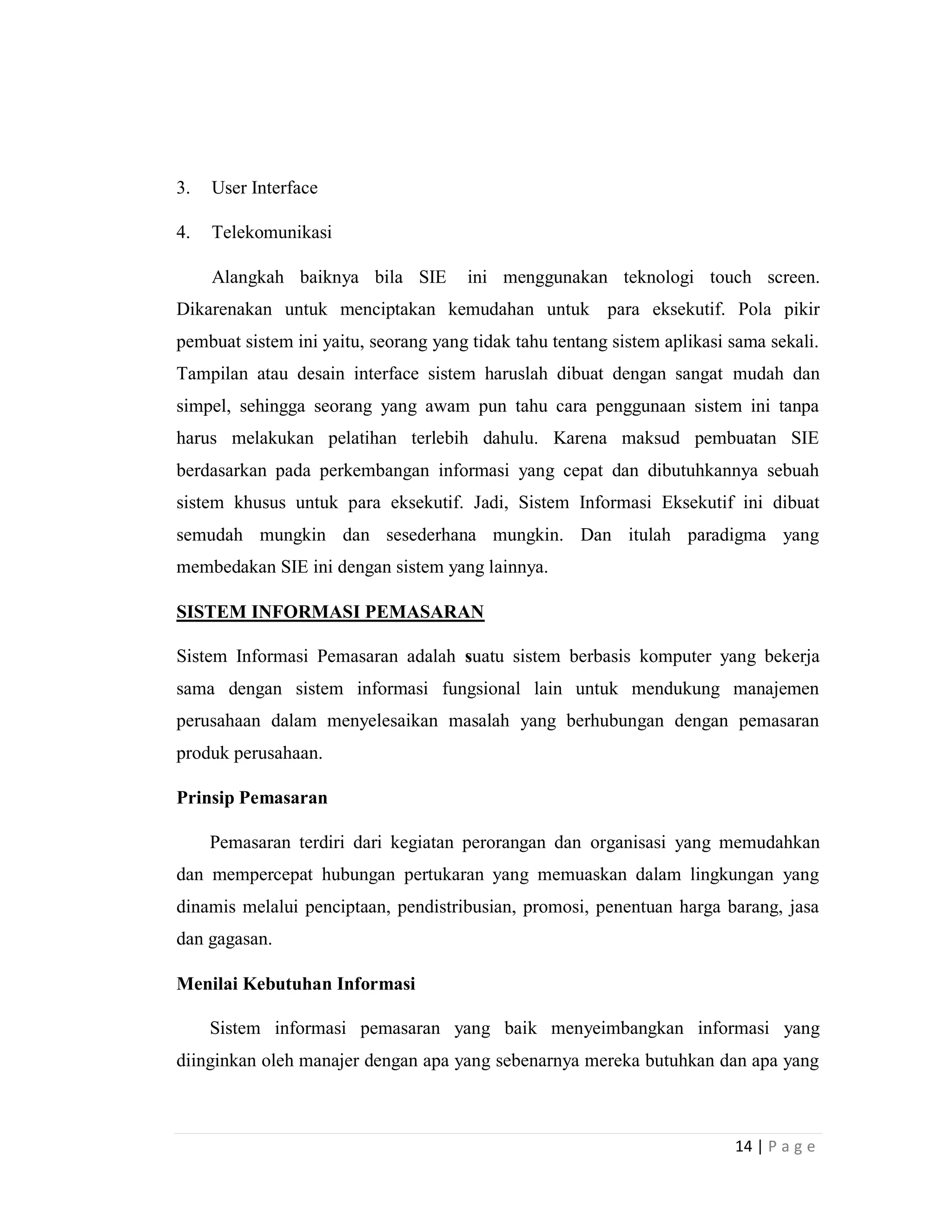 14 | P a g e
3. User Interface
4. Telekomunikasi
Alangkah baiknya bila SIE ini menggunakan teknologi touch screen.
Dikarenakan untuk menciptakan kemudahan untuk para eksekutif. Pola pikir
pembuat sistem ini yaitu, seorang yang tidak tahu tentang sistem aplikasi sama sekali.
Tampilan atau desain interface sistem haruslah dibuat dengan sangat mudah dan
simpel, sehingga seorang yang awam pun tahu cara penggunaan sistem ini tanpa
harus melakukan pelatihan terlebih dahulu. Karena maksud pembuatan SIE
berdasarkan pada perkembangan informasi yang cepat dan dibutuhkannya sebuah
sistem khusus untuk para eksekutif. Jadi, Sistem Informasi Eksekutif ini dibuat
semudah mungkin dan sesederhana mungkin. Dan itulah paradigma yang
membedakan SIE ini dengan sistem yang lainnya.
SISTEM INFORMASI PEMASARAN
Sistem Informasi Pemasaran adalah suatu sistem berbasis komputer yang bekerja
sama dengan sistem informasi fungsional lain untuk mendukung manajemen
perusahaan dalam menyelesaikan masalah yang berhubungan dengan pemasaran
produk perusahaan.
Prinsip Pemasaran
Pemasaran terdiri dari kegiatan perorangan dan organisasi yang memudahkan
dan mempercepat hubungan pertukaran yang memuaskan dalam lingkungan yang
dinamis melalui penciptaan, pendistribusian, promosi, penentuan harga barang, jasa
dan gagasan.
Menilai Kebutuhan Informasi
Sistem informasi pemasaran yang baik menyeimbangkan informasi yang
diinginkan oleh manajer dengan apa yang sebenarnya mereka butuhkan dan apa yang
 
