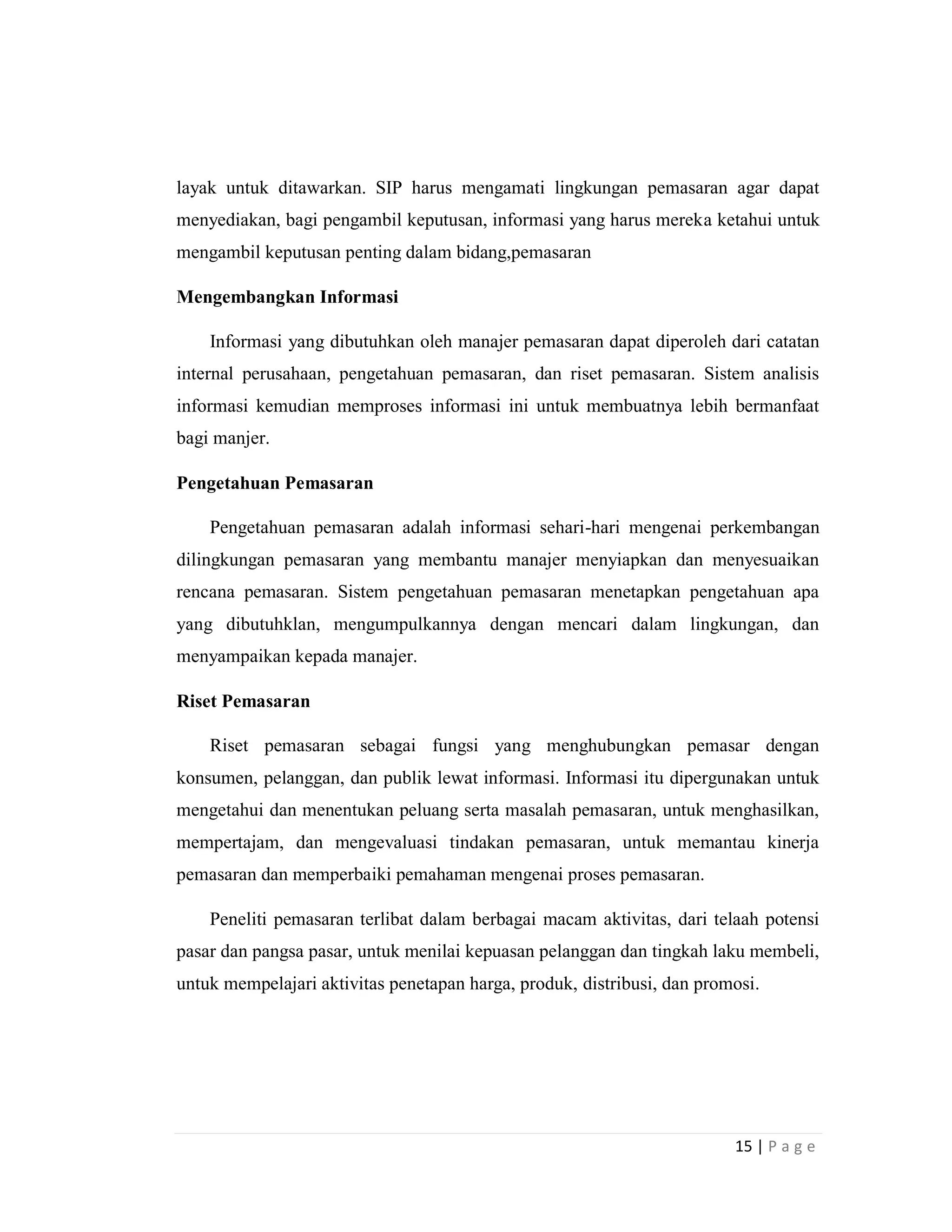 15 | P a g e
layak untuk ditawarkan. SIP harus mengamati lingkungan pemasaran agar dapat
menyediakan, bagi pengambil keputusan, informasi yang harus mereka ketahui untuk
mengambil keputusan penting dalam bidang,pemasaran
Mengembangkan Informasi
Informasi yang dibutuhkan oleh manajer pemasaran dapat diperoleh dari catatan
internal perusahaan, pengetahuan pemasaran, dan riset pemasaran. Sistem analisis
informasi kemudian memproses informasi ini untuk membuatnya lebih bermanfaat
bagi manjer.
Pengetahuan Pemasaran
Pengetahuan pemasaran adalah informasi sehari-hari mengenai perkembangan
dilingkungan pemasaran yang membantu manajer menyiapkan dan menyesuaikan
rencana pemasaran. Sistem pengetahuan pemasaran menetapkan pengetahuan apa
yang dibutuhklan, mengumpulkannya dengan mencari dalam lingkungan, dan
menyampaikan kepada manajer.
Riset Pemasaran
Riset pemasaran sebagai fungsi yang menghubungkan pemasar dengan
konsumen, pelanggan, dan publik lewat informasi. Informasi itu dipergunakan untuk
mengetahui dan menentukan peluang serta masalah pemasaran, untuk menghasilkan,
mempertajam, dan mengevaluasi tindakan pemasaran, untuk memantau kinerja
pemasaran dan memperbaiki pemahaman mengenai proses pemasaran.
Peneliti pemasaran terlibat dalam berbagai macam aktivitas, dari telaah potensi
pasar dan pangsa pasar, untuk menilai kepuasan pelanggan dan tingkah laku membeli,
untuk mempelajari aktivitas penetapan harga, produk, distribusi, dan promosi.
 