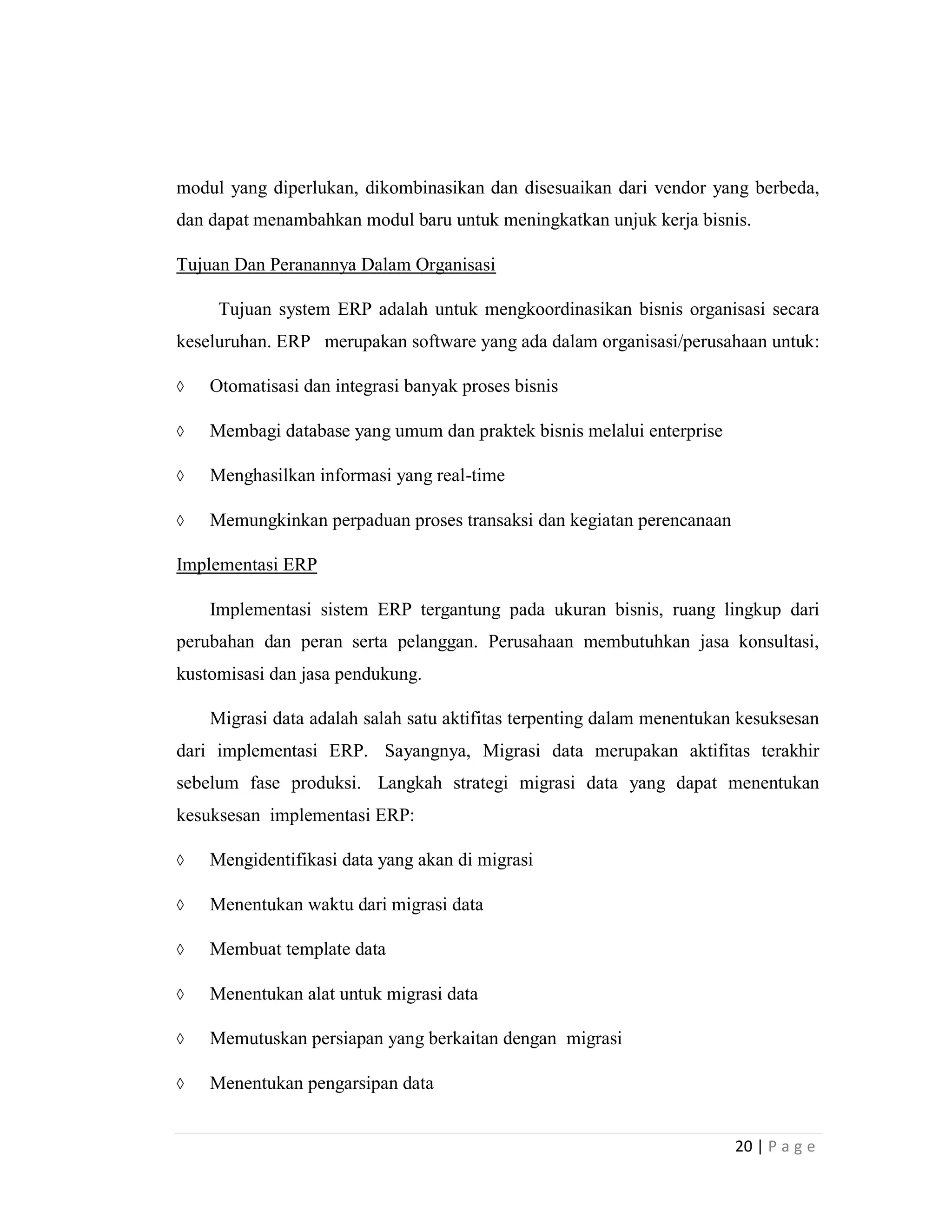 20 | P a g e
modul yang diperlukan, dikombinasikan dan disesuaikan dari vendor yang berbeda,
dan dapat menambahkan modul baru untuk meningkatkan unjuk kerja bisnis.
Tujuan Dan Peranannya Dalam Organisasi
Tujuan system ERP adalah untuk mengkoordinasikan bisnis organisasi secara
keseluruhan. ERP merupakan software yang ada dalam organisasi/perusahaan untuk:
 Otomatisasi dan integrasi banyak proses bisnis
 Membagi database yang umum dan praktek bisnis melalui enterprise
 Menghasilkan informasi yang real-time
 Memungkinkan perpaduan proses transaksi dan kegiatan perencanaan
Implementasi ERP
Implementasi sistem ERP tergantung pada ukuran bisnis, ruang lingkup dari
perubahan dan peran serta pelanggan. Perusahaan membutuhkan jasa konsultasi,
kustomisasi dan jasa pendukung.
Migrasi data adalah salah satu aktifitas terpenting dalam menentukan kesuksesan
dari implementasi ERP. Sayangnya, Migrasi data merupakan aktifitas terakhir
sebelum fase produksi. Langkah strategi migrasi data yang dapat menentukan
kesuksesan implementasi ERP:
 Mengidentifikasi data yang akan di migrasi
 Menentukan waktu dari migrasi data
 Membuat template data
 Menentukan alat untuk migrasi data
 Memutuskan persiapan yang berkaitan dengan migrasi
 Menentukan pengarsipan data
 