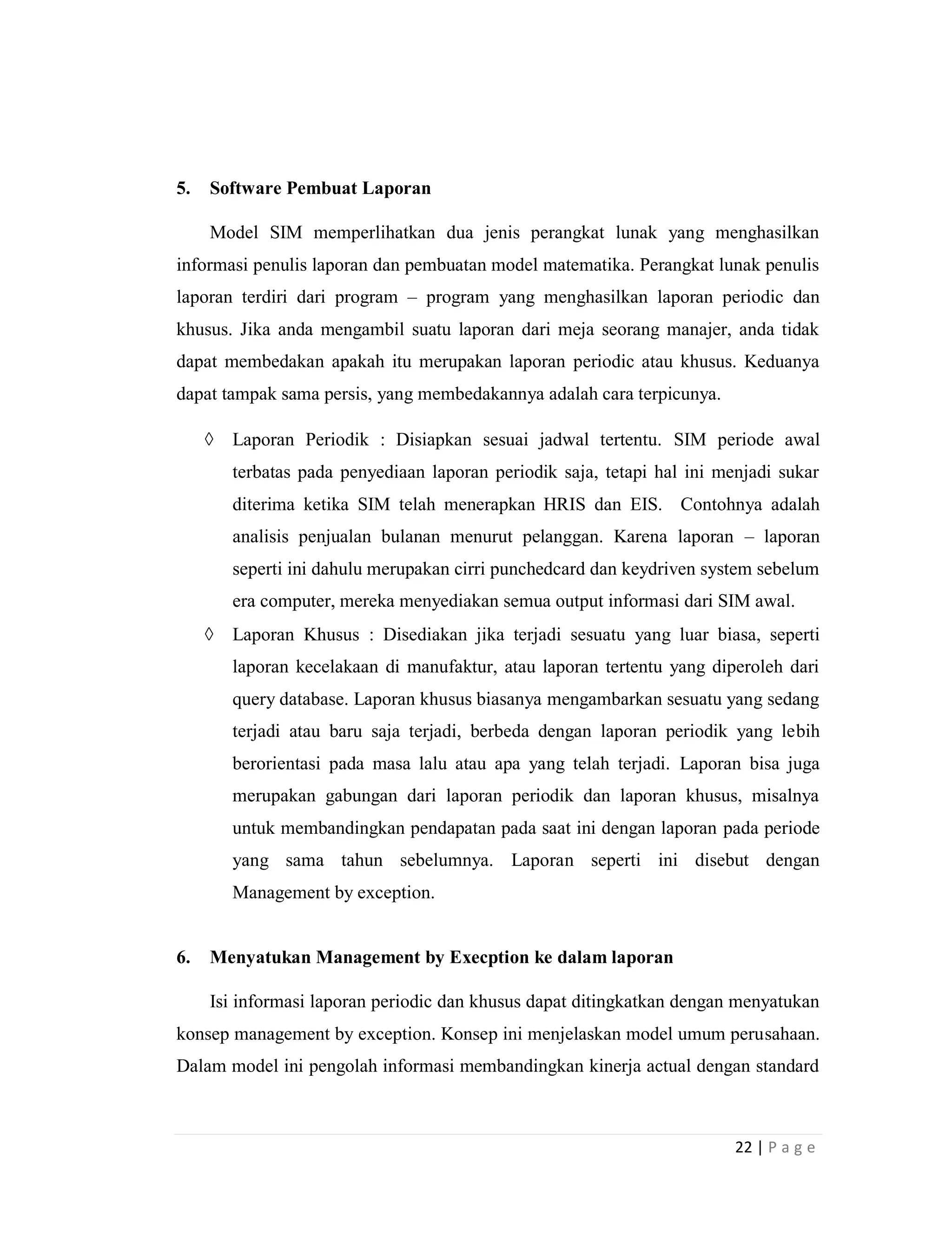 22 | P a g e
5. Software Pembuat Laporan
Model SIM memperlihatkan dua jenis perangkat lunak yang menghasilkan
informasi penulis laporan dan pembuatan model matematika. Perangkat lunak penulis
laporan terdiri dari program – program yang menghasilkan laporan periodic dan
khusus. Jika anda mengambil suatu laporan dari meja seorang manajer, anda tidak
dapat membedakan apakah itu merupakan laporan periodic atau khusus. Keduanya
dapat tampak sama persis, yang membedakannya adalah cara terpicunya.
 Laporan Periodik : Disiapkan sesuai jadwal tertentu. SIM periode awal
terbatas pada penyediaan laporan periodik saja, tetapi hal ini menjadi sukar
diterima ketika SIM telah menerapkan HRIS dan EIS. Contohnya adalah
analisis penjualan bulanan menurut pelanggan. Karena laporan – laporan
seperti ini dahulu merupakan cirri punchedcard dan keydriven system sebelum
era computer, mereka menyediakan semua output informasi dari SIM awal.
 Laporan Khusus : Disediakan jika terjadi sesuatu yang luar biasa, seperti
laporan kecelakaan di manufaktur, atau laporan tertentu yang diperoleh dari
query database. Laporan khusus biasanya mengambarkan sesuatu yang sedang
terjadi atau baru saja terjadi, berbeda dengan laporan periodik yang lebih
berorientasi pada masa lalu atau apa yang telah terjadi. Laporan bisa juga
merupakan gabungan dari laporan periodik dan laporan khusus, misalnya
untuk membandingkan pendapatan pada saat ini dengan laporan pada periode
yang sama tahun sebelumnya. Laporan seperti ini disebut dengan
Management by exception.
6. Menyatukan Management by Execption ke dalam laporan
Isi informasi laporan periodic dan khusus dapat ditingkatkan dengan menyatukan
konsep management by exception. Konsep ini menjelaskan model umum perusahaan.
Dalam model ini pengolah informasi membandingkan kinerja actual dengan standard
 