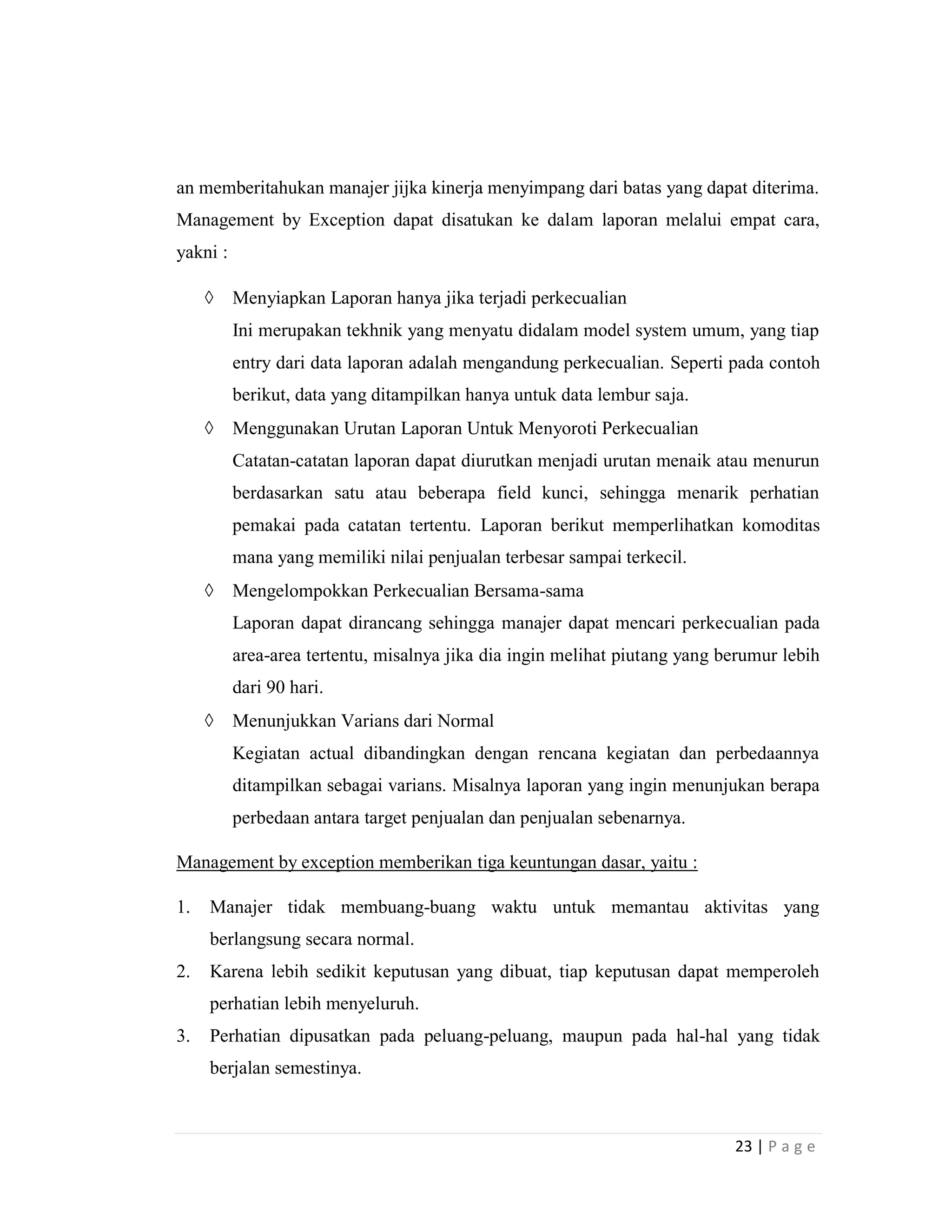 23 | P a g e
an memberitahukan manajer jijka kinerja menyimpang dari batas yang dapat diterima.
Management by Exception dapat disatukan ke dalam laporan melalui empat cara,
yakni :
 Menyiapkan Laporan hanya jika terjadi perkecualian
Ini merupakan tekhnik yang menyatu didalam model system umum, yang tiap
entry dari data laporan adalah mengandung perkecualian. Seperti pada contoh
berikut, data yang ditampilkan hanya untuk data lembur saja.
 Menggunakan Urutan Laporan Untuk Menyoroti Perkecualian
Catatan-catatan laporan dapat diurutkan menjadi urutan menaik atau menurun
berdasarkan satu atau beberapa field kunci, sehingga menarik perhatian
pemakai pada catatan tertentu. Laporan berikut memperlihatkan komoditas
mana yang memiliki nilai penjualan terbesar sampai terkecil.
 Mengelompokkan Perkecualian Bersama-sama
Laporan dapat dirancang sehingga manajer dapat mencari perkecualian pada
area-area tertentu, misalnya jika dia ingin melihat piutang yang berumur lebih
dari 90 hari.
 Menunjukkan Varians dari Normal
Kegiatan actual dibandingkan dengan rencana kegiatan dan perbedaannya
ditampilkan sebagai varians. Misalnya laporan yang ingin menunjukan berapa
perbedaan antara target penjualan dan penjualan sebenarnya.
Management by exception memberikan tiga keuntungan dasar, yaitu :
1. Manajer tidak membuang-buang waktu untuk memantau aktivitas yang
berlangsung secara normal.
2. Karena lebih sedikit keputusan yang dibuat, tiap keputusan dapat memperoleh
perhatian lebih menyeluruh.
3. Perhatian dipusatkan pada peluang-peluang, maupun pada hal-hal yang tidak
berjalan semestinya.
 