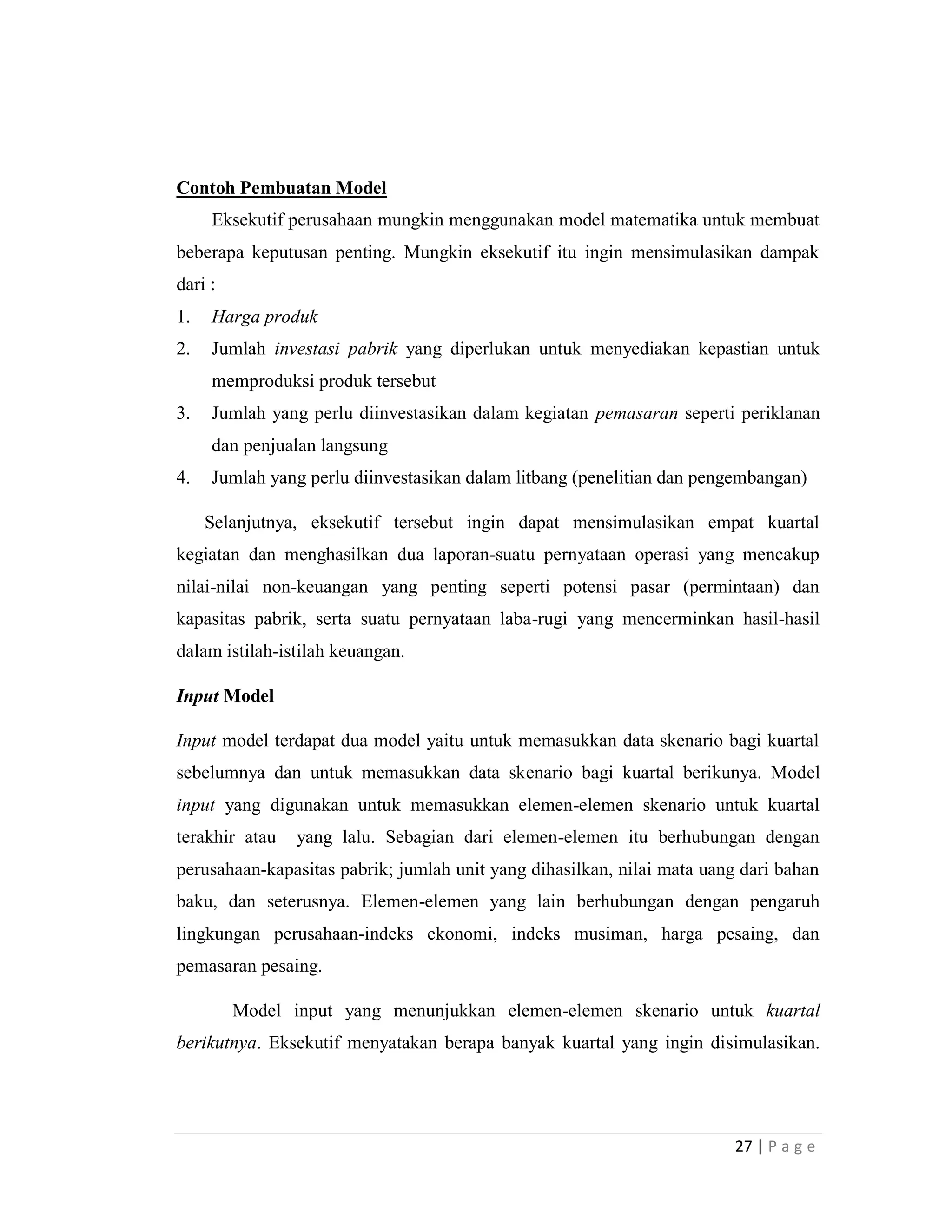 27 | P a g e
Contoh Pembuatan Model
Eksekutif perusahaan mungkin menggunakan model matematika untuk membuat
beberapa keputusan penting. Mungkin eksekutif itu ingin mensimulasikan dampak
dari :
1. Harga produk
2. Jumlah investasi pabrik yang diperlukan untuk menyediakan kepastian untuk
memproduksi produk tersebut
3. Jumlah yang perlu diinvestasikan dalam kegiatan pemasaran seperti periklanan
dan penjualan langsung
4. Jumlah yang perlu diinvestasikan dalam litbang (penelitian dan pengembangan)
Selanjutnya, eksekutif tersebut ingin dapat mensimulasikan empat kuartal
kegiatan dan menghasilkan dua laporan-suatu pernyataan operasi yang mencakup
nilai-nilai non-keuangan yang penting seperti potensi pasar (permintaan) dan
kapasitas pabrik, serta suatu pernyataan laba-rugi yang mencerminkan hasil-hasil
dalam istilah-istilah keuangan.
Input Model
Input model terdapat dua model yaitu untuk memasukkan data skenario bagi kuartal
sebelumnya dan untuk memasukkan data skenario bagi kuartal berikunya. Model
input yang digunakan untuk memasukkan elemen-elemen skenario untuk kuartal
terakhir atau yang lalu. Sebagian dari elemen-elemen itu berhubungan dengan
perusahaan-kapasitas pabrik; jumlah unit yang dihasilkan, nilai mata uang dari bahan
baku, dan seterusnya. Elemen-elemen yang lain berhubungan dengan pengaruh
lingkungan perusahaan-indeks ekonomi, indeks musiman, harga pesaing, dan
pemasaran pesaing.
Model input yang menunjukkan elemen-elemen skenario untuk kuartal
berikutnya. Eksekutif menyatakan berapa banyak kuartal yang ingin disimulasikan.
 