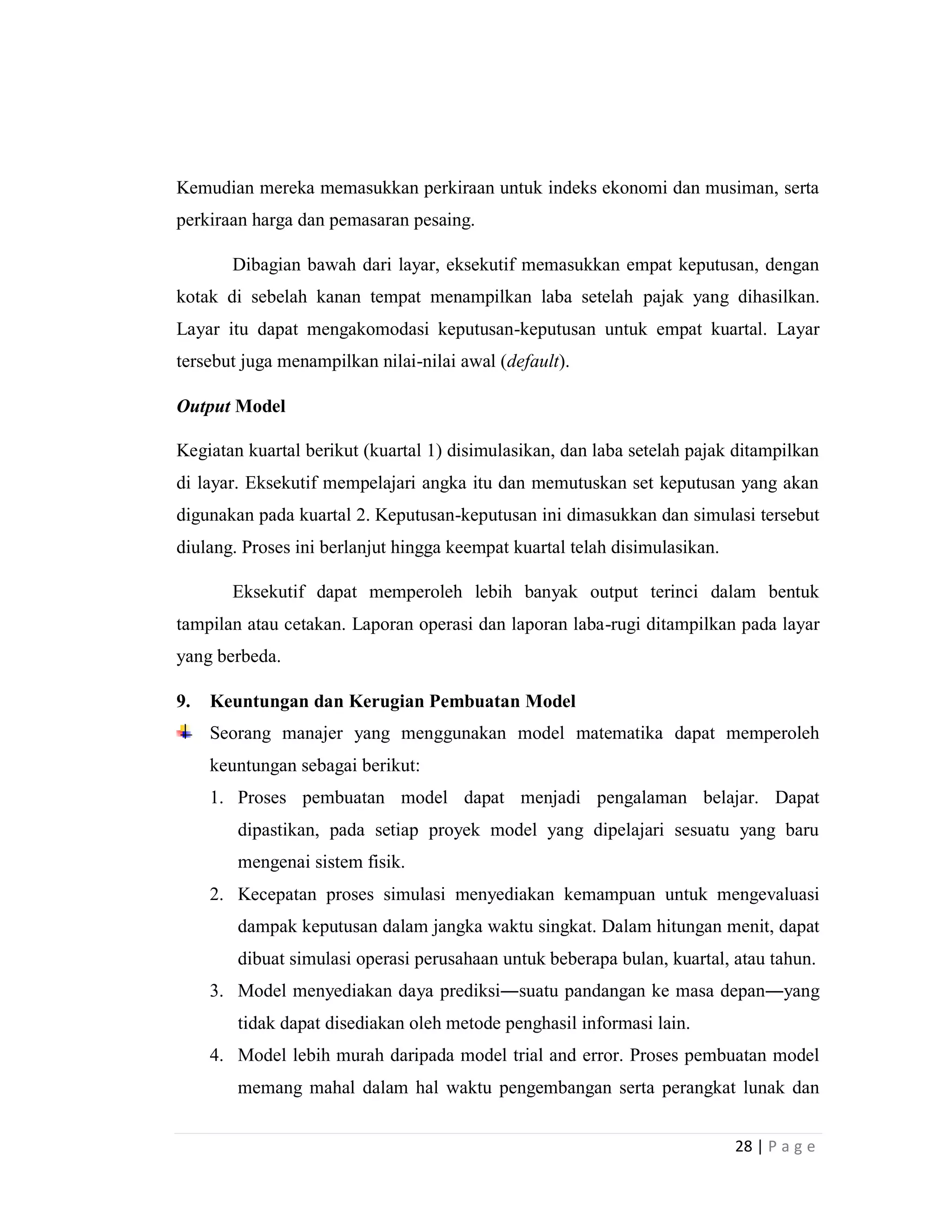 28 | P a g e
Kemudian mereka memasukkan perkiraan untuk indeks ekonomi dan musiman, serta
perkiraan harga dan pemasaran pesaing.
Dibagian bawah dari layar, eksekutif memasukkan empat keputusan, dengan
kotak di sebelah kanan tempat menampilkan laba setelah pajak yang dihasilkan.
Layar itu dapat mengakomodasi keputusan-keputusan untuk empat kuartal. Layar
tersebut juga menampilkan nilai-nilai awal (default).
Output Model
Kegiatan kuartal berikut (kuartal 1) disimulasikan, dan laba setelah pajak ditampilkan
di layar. Eksekutif mempelajari angka itu dan memutuskan set keputusan yang akan
digunakan pada kuartal 2. Keputusan-keputusan ini dimasukkan dan simulasi tersebut
diulang. Proses ini berlanjut hingga keempat kuartal telah disimulasikan.
Eksekutif dapat memperoleh lebih banyak output terinci dalam bentuk
tampilan atau cetakan. Laporan operasi dan laporan laba-rugi ditampilkan pada layar
yang berbeda.
9. Keuntungan dan Kerugian Pembuatan Model
Seorang manajer yang menggunakan model matematika dapat memperoleh
keuntungan sebagai berikut:
1. Proses pembuatan model dapat menjadi pengalaman belajar. Dapat
dipastikan, pada setiap proyek model yang dipelajari sesuatu yang baru
mengenai sistem fisik.
2. Kecepatan proses simulasi menyediakan kemampuan untuk mengevaluasi
dampak keputusan dalam jangka waktu singkat. Dalam hitungan menit, dapat
dibuat simulasi operasi perusahaan untuk beberapa bulan, kuartal, atau tahun.
3. Model menyediakan daya prediksi―suatu pandangan ke masa depan―yang
tidak dapat disediakan oleh metode penghasil informasi lain.
4. Model lebih murah daripada model trial and error. Proses pembuatan model
memang mahal dalam hal waktu pengembangan serta perangkat lunak dan
 