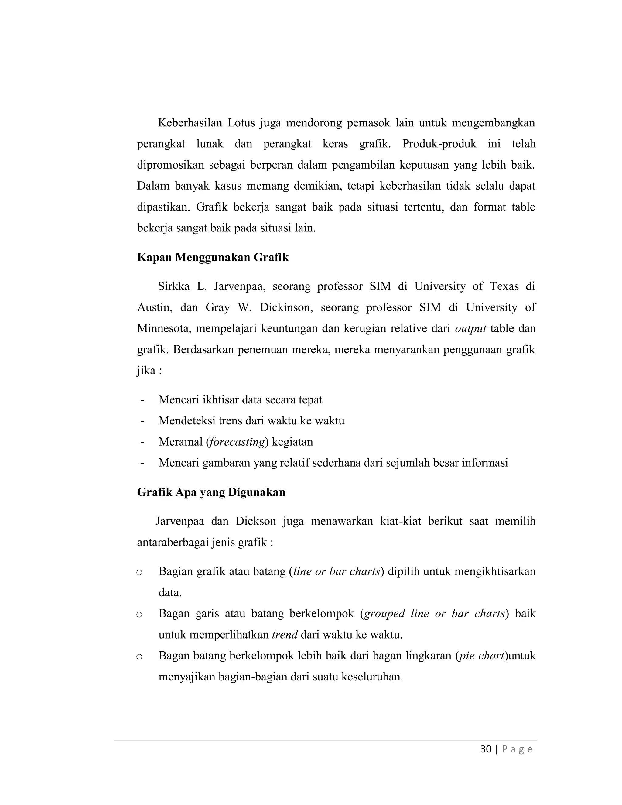 30 | P a g e
Keberhasilan Lotus juga mendorong pemasok lain untuk mengembangkan
perangkat lunak dan perangkat keras grafik. Produk-produk ini telah
dipromosikan sebagai berperan dalam pengambilan keputusan yang lebih baik.
Dalam banyak kasus memang demikian, tetapi keberhasilan tidak selalu dapat
dipastikan. Grafik bekerja sangat baik pada situasi tertentu, dan format table
bekerja sangat baik pada situasi lain.
Kapan Menggunakan Grafik
Sirkka L. Jarvenpaa, seorang professor SIM di University of Texas di
Austin, dan Gray W. Dickinson, seorang professor SIM di University of
Minnesota, mempelajari keuntungan dan kerugian relative dari output table dan
grafik. Berdasarkan penemuan mereka, mereka menyarankan penggunaan grafik
jika :
- Mencari ikhtisar data secara tepat
- Mendeteksi trens dari waktu ke waktu
- Meramal (forecasting) kegiatan
- Mencari gambaran yang relatif sederhana dari sejumlah besar informasi
Grafik Apa yang Digunakan
Jarvenpaa dan Dickson juga menawarkan kiat-kiat berikut saat memilih
antaraberbagai jenis grafik :
o Bagian grafik atau batang (line or bar charts) dipilih untuk mengikhtisarkan
data.
o Bagan garis atau batang berkelompok (grouped line or bar charts) baik
untuk memperlihatkan trend dari waktu ke waktu.
o Bagan batang berkelompok lebih baik dari bagan lingkaran (pie chart)untuk
menyajikan bagian-bagian dari suatu keseluruhan.
 
