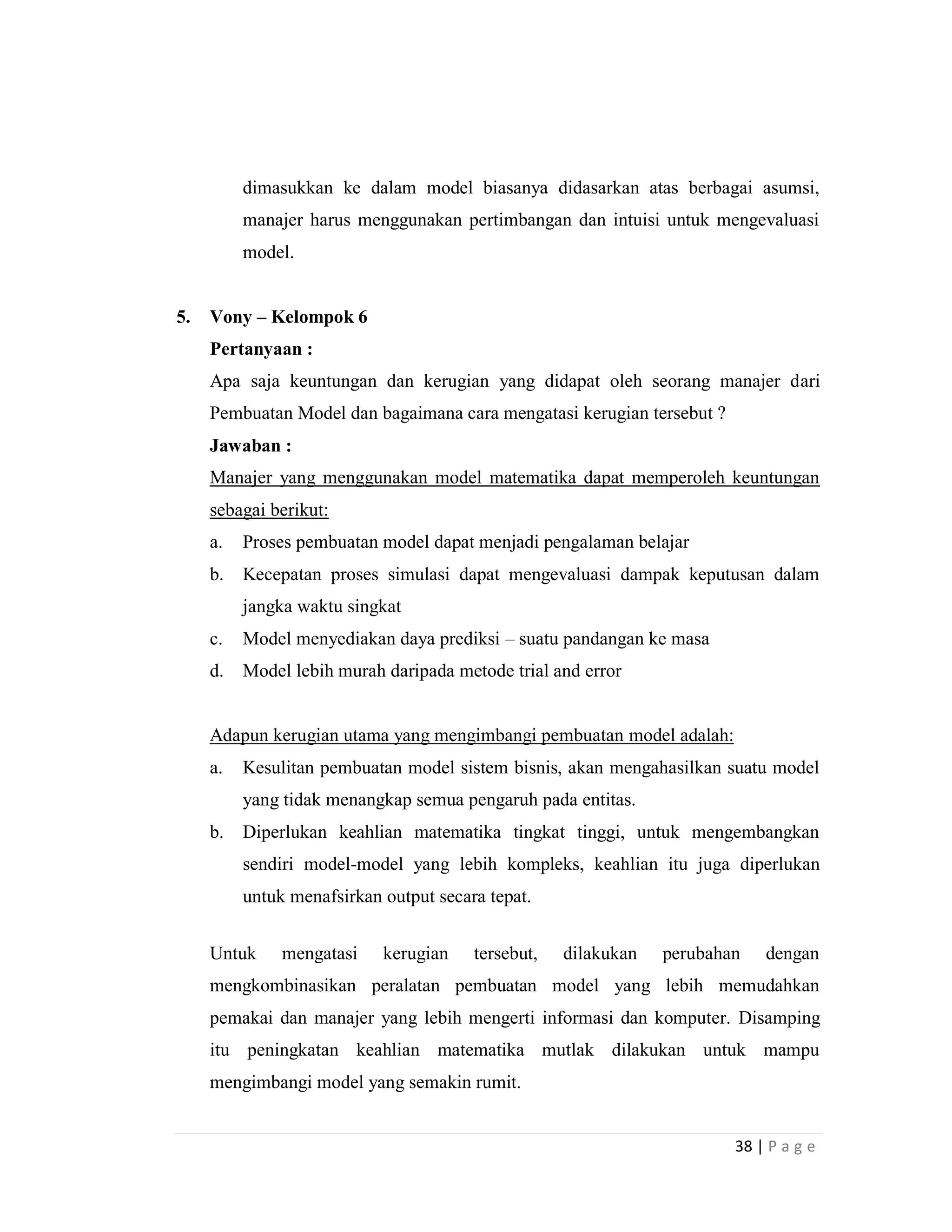 38 | P a g e
dimasukkan ke dalam model biasanya didasarkan atas berbagai asumsi,
manajer harus menggunakan pertimbangan dan intuisi untuk mengevaluasi
model.
5. Vony – Kelompok 6
Pertanyaan :
Apa saja keuntungan dan kerugian yang didapat oleh seorang manajer dari
Pembuatan Model dan bagaimana cara mengatasi kerugian tersebut ?
Jawaban :
Manajer yang menggunakan model matematika dapat memperoleh keuntungan
sebagai berikut:
a. Proses pembuatan model dapat menjadi pengalaman belajar
b. Kecepatan proses simulasi dapat mengevaluasi dampak keputusan dalam
jangka waktu singkat
c. Model menyediakan daya prediksi – suatu pandangan ke masa
d. Model lebih murah daripada metode trial and error
Adapun kerugian utama yang mengimbangi pembuatan model adalah:
a. Kesulitan pembuatan model sistem bisnis, akan mengahasilkan suatu model
yang tidak menangkap semua pengaruh pada entitas.
b. Diperlukan keahlian matematika tingkat tinggi, untuk mengembangkan
sendiri model-model yang lebih kompleks, keahlian itu juga diperlukan
untuk menafsirkan output secara tepat.
Untuk mengatasi kerugian tersebut, dilakukan perubahan dengan
mengkombinasikan peralatan pembuatan model yang lebih memudahkan
pemakai dan manajer yang lebih mengerti informasi dan komputer. Disamping
itu peningkatan keahlian matematika mutlak dilakukan untuk mampu
mengimbangi model yang semakin rumit.
 