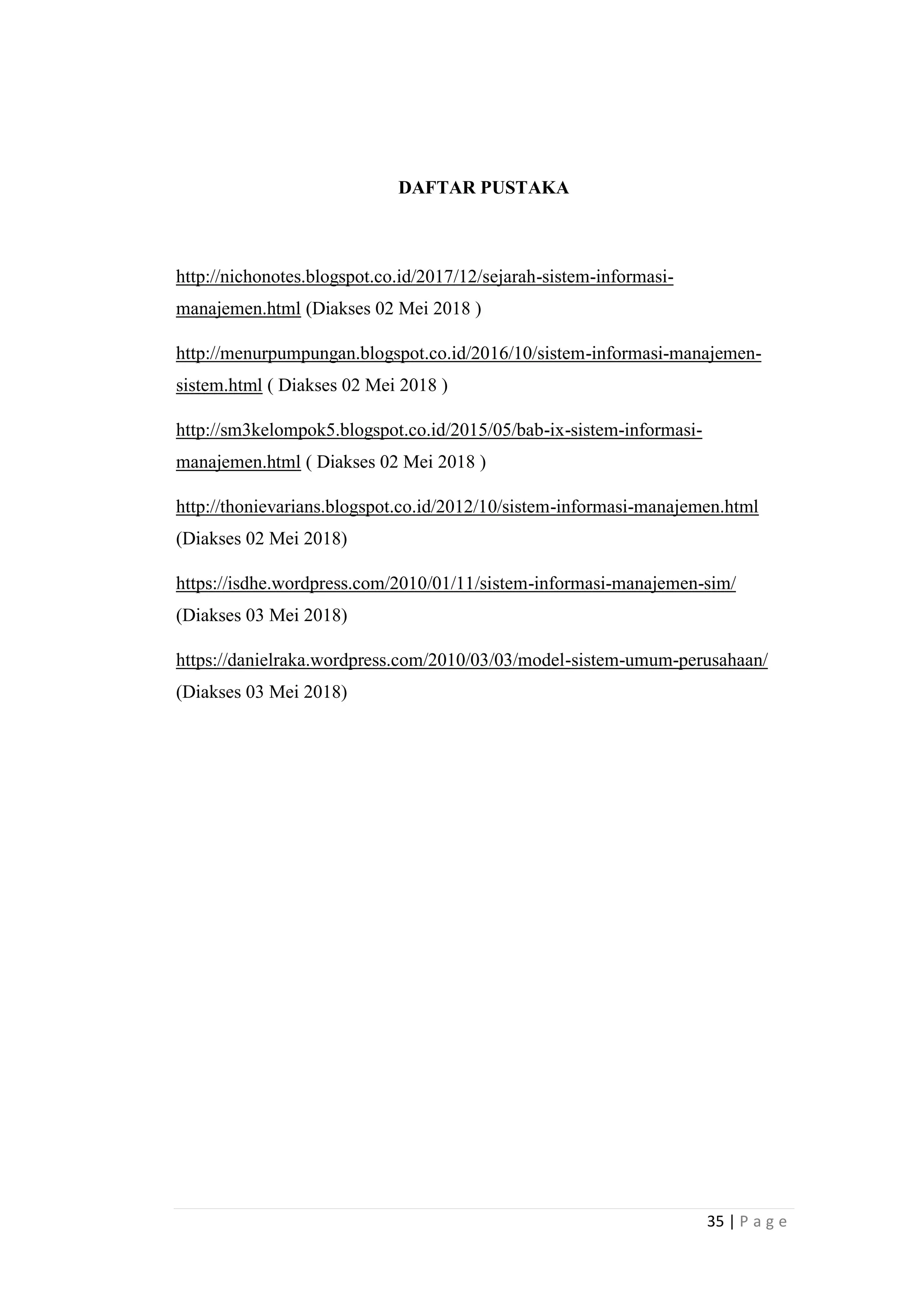 35 | P a g e
DAFTAR PUSTAKA
http://nichonotes.blogspot.co.id/2017/12/sejarah-sistem-informasi-
manajemen.html (Diakses 02 Mei 2018 )
http://menurpumpungan.blogspot.co.id/2016/10/sistem-informasi-manajemen-
sistem.html ( Diakses 02 Mei 2018 )
http://sm3kelompok5.blogspot.co.id/2015/05/bab-ix-sistem-informasi-
manajemen.html ( Diakses 02 Mei 2018 )
http://thonievarians.blogspot.co.id/2012/10/sistem-informasi-manajemen.html
(Diakses 02 Mei 2018)
https://isdhe.wordpress.com/2010/01/11/sistem-informasi-manajemen-sim/
(Diakses 03 Mei 2018)
https://danielraka.wordpress.com/2010/03/03/model-sistem-umum-perusahaan/
(Diakses 03 Mei 2018)
 