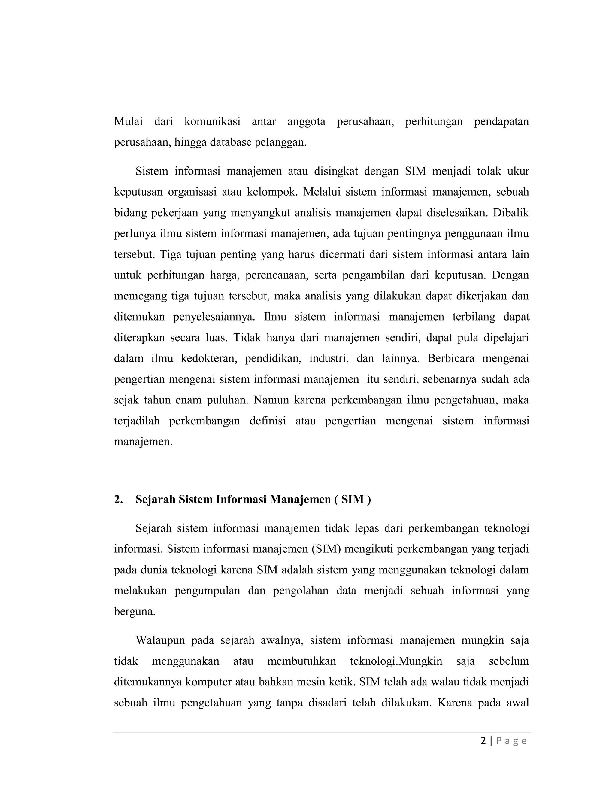 2 | P a g e
Mulai dari komunikasi antar anggota perusahaan, perhitungan pendapatan
perusahaan, hingga database pelanggan.
Sistem informasi manajemen atau disingkat dengan SIM menjadi tolak ukur
keputusan organisasi atau kelompok. Melalui sistem informasi manajemen, sebuah
bidang pekerjaan yang menyangkut analisis manajemen dapat diselesaikan. Dibalik
perlunya ilmu sistem informasi manajemen, ada tujuan pentingnya penggunaan ilmu
tersebut. Tiga tujuan penting yang harus dicermati dari sistem informasi antara lain
untuk perhitungan harga, perencanaan, serta pengambilan dari keputusan. Dengan
memegang tiga tujuan tersebut, maka analisis yang dilakukan dapat dikerjakan dan
ditemukan penyelesaiannya. Ilmu sistem informasi manajemen terbilang dapat
diterapkan secara luas. Tidak hanya dari manajemen sendiri, dapat pula dipelajari
dalam ilmu kedokteran, pendidikan, industri, dan lainnya. Berbicara mengenai
pengertian mengenai sistem informasi manajemen itu sendiri, sebenarnya sudah ada
sejak tahun enam puluhan. Namun karena perkembangan ilmu pengetahuan, maka
terjadilah perkembangan definisi atau pengertian mengenai sistem informasi
manajemen.
2. Sejarah Sistem Informasi Manajemen ( SIM )
Sejarah sistem informasi manajemen tidak lepas dari perkembangan teknologi
informasi. Sistem informasi manajemen (SIM) mengikuti perkembangan yang terjadi
pada dunia teknologi karena SIM adalah sistem yang menggunakan teknologi dalam
melakukan pengumpulan dan pengolahan data menjadi sebuah informasi yang
berguna.
Walaupun pada sejarah awalnya, sistem informasi manajemen mungkin saja
tidak menggunakan atau membutuhkan teknologi.Mungkin saja sebelum
ditemukannya komputer atau bahkan mesin ketik. SIM telah ada walau tidak menjadi
sebuah ilmu pengetahuan yang tanpa disadari telah dilakukan. Karena pada awal
 