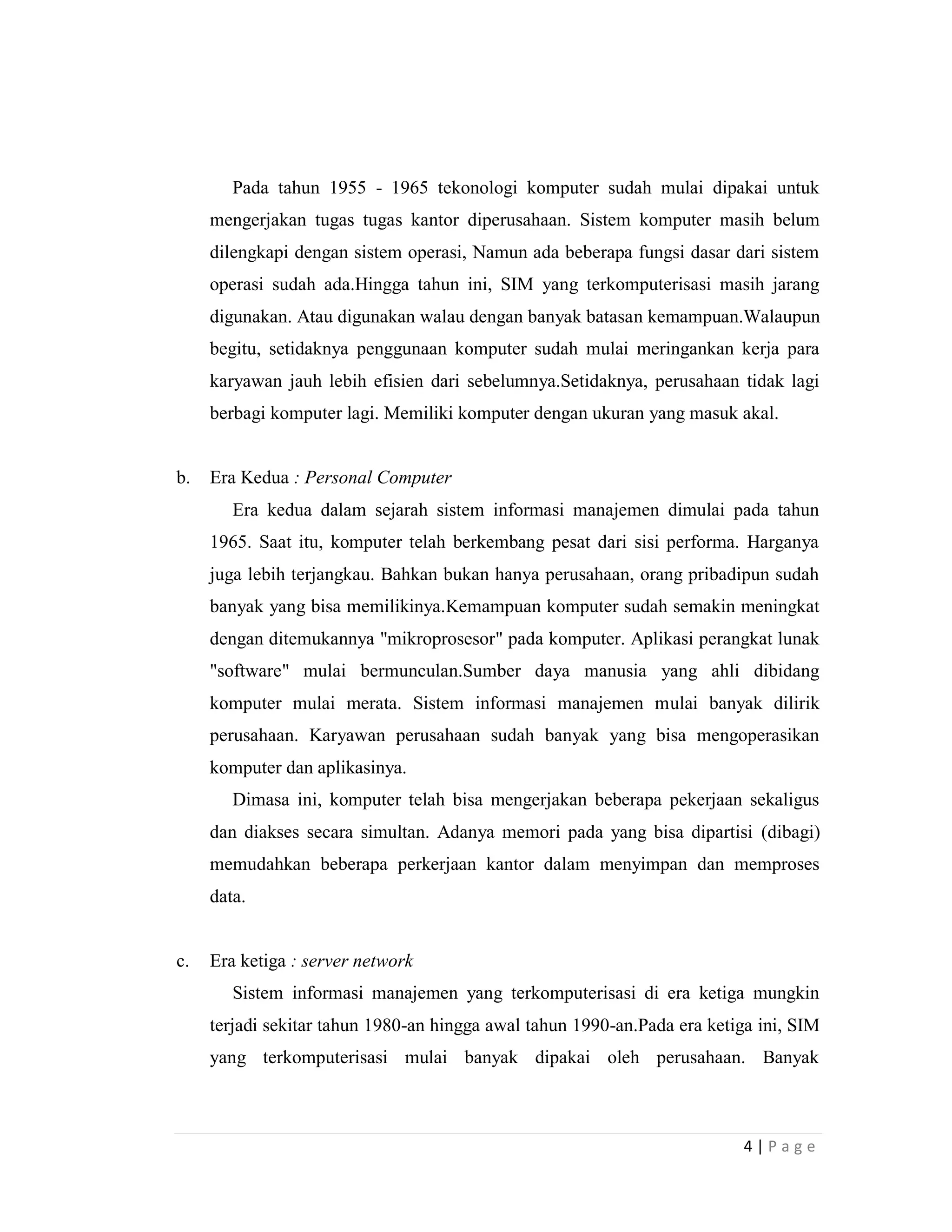 4 | P a g e
Pada tahun 1955 - 1965 tekonologi komputer sudah mulai dipakai untuk
mengerjakan tugas tugas kantor diperusahaan. Sistem komputer masih belum
dilengkapi dengan sistem operasi, Namun ada beberapa fungsi dasar dari sistem
operasi sudah ada.Hingga tahun ini, SIM yang terkomputerisasi masih jarang
digunakan. Atau digunakan walau dengan banyak batasan kemampuan.Walaupun
begitu, setidaknya penggunaan komputer sudah mulai meringankan kerja para
karyawan jauh lebih efisien dari sebelumnya.Setidaknya, perusahaan tidak lagi
berbagi komputer lagi. Memiliki komputer dengan ukuran yang masuk akal.
b. Era Kedua : Personal Computer
Era kedua dalam sejarah sistem informasi manajemen dimulai pada tahun
1965. Saat itu, komputer telah berkembang pesat dari sisi performa. Harganya
juga lebih terjangkau. Bahkan bukan hanya perusahaan, orang pribadipun sudah
banyak yang bisa memilikinya.Kemampuan komputer sudah semakin meningkat
dengan ditemukannya "mikroprosesor" pada komputer. Aplikasi perangkat lunak
"software" mulai bermunculan.Sumber daya manusia yang ahli dibidang
komputer mulai merata. Sistem informasi manajemen mulai banyak dilirik
perusahaan. Karyawan perusahaan sudah banyak yang bisa mengoperasikan
komputer dan aplikasinya.
Dimasa ini, komputer telah bisa mengerjakan beberapa pekerjaan sekaligus
dan diakses secara simultan. Adanya memori pada yang bisa dipartisi (dibagi)
memudahkan beberapa perkerjaan kantor dalam menyimpan dan memproses
data.
c. Era ketiga : server network
Sistem informasi manajemen yang terkomputerisasi di era ketiga mungkin
terjadi sekitar tahun 1980-an hingga awal tahun 1990-an.Pada era ketiga ini, SIM
yang terkomputerisasi mulai banyak dipakai oleh perusahaan. Banyak
 