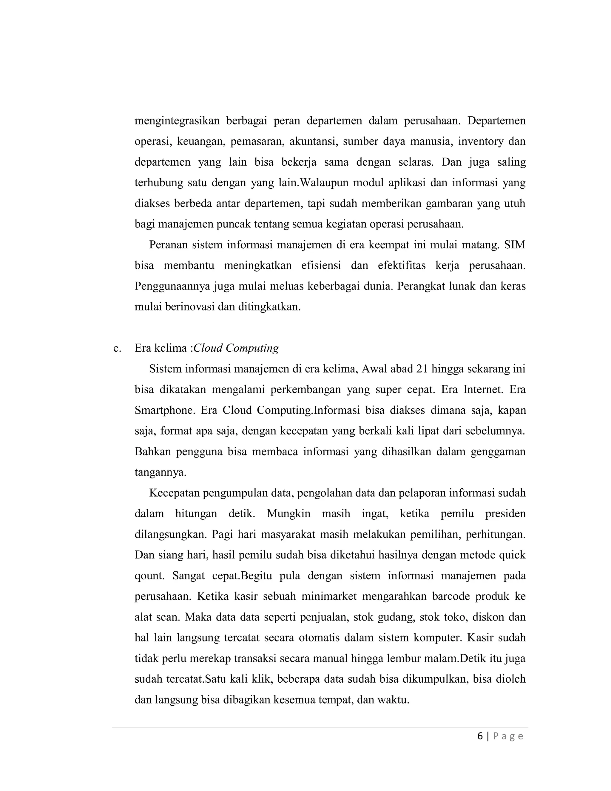 6 | P a g e
mengintegrasikan berbagai peran departemen dalam perusahaan. Departemen
operasi, keuangan, pemasaran, akuntansi, sumber daya manusia, inventory dan
departemen yang lain bisa bekerja sama dengan selaras. Dan juga saling
terhubung satu dengan yang lain.Walaupun modul aplikasi dan informasi yang
diakses berbeda antar departemen, tapi sudah memberikan gambaran yang utuh
bagi manajemen puncak tentang semua kegiatan operasi perusahaan.
Peranan sistem informasi manajemen di era keempat ini mulai matang. SIM
bisa membantu meningkatkan efisiensi dan efektifitas kerja perusahaan.
Penggunaannya juga mulai meluas keberbagai dunia. Perangkat lunak dan keras
mulai berinovasi dan ditingkatkan.
e. Era kelima :Cloud Computing
Sistem informasi manajemen di era kelima, Awal abad 21 hingga sekarang ini
bisa dikatakan mengalami perkembangan yang super cepat. Era Internet. Era
Smartphone. Era Cloud Computing.Informasi bisa diakses dimana saja, kapan
saja, format apa saja, dengan kecepatan yang berkali kali lipat dari sebelumnya.
Bahkan pengguna bisa membaca informasi yang dihasilkan dalam genggaman
tangannya.
Kecepatan pengumpulan data, pengolahan data dan pelaporan informasi sudah
dalam hitungan detik. Mungkin masih ingat, ketika pemilu presiden
dilangsungkan. Pagi hari masyarakat masih melakukan pemilihan, perhitungan.
Dan siang hari, hasil pemilu sudah bisa diketahui hasilnya dengan metode quick
qount. Sangat cepat.Begitu pula dengan sistem informasi manajemen pada
perusahaan. Ketika kasir sebuah minimarket mengarahkan barcode produk ke
alat scan. Maka data data seperti penjualan, stok gudang, stok toko, diskon dan
hal lain langsung tercatat secara otomatis dalam sistem komputer. Kasir sudah
tidak perlu merekap transaksi secara manual hingga lembur malam.Detik itu juga
sudah tercatat.Satu kali klik, beberapa data sudah bisa dikumpulkan, bisa dioleh
dan langsung bisa dibagikan kesemua tempat, dan waktu.
 