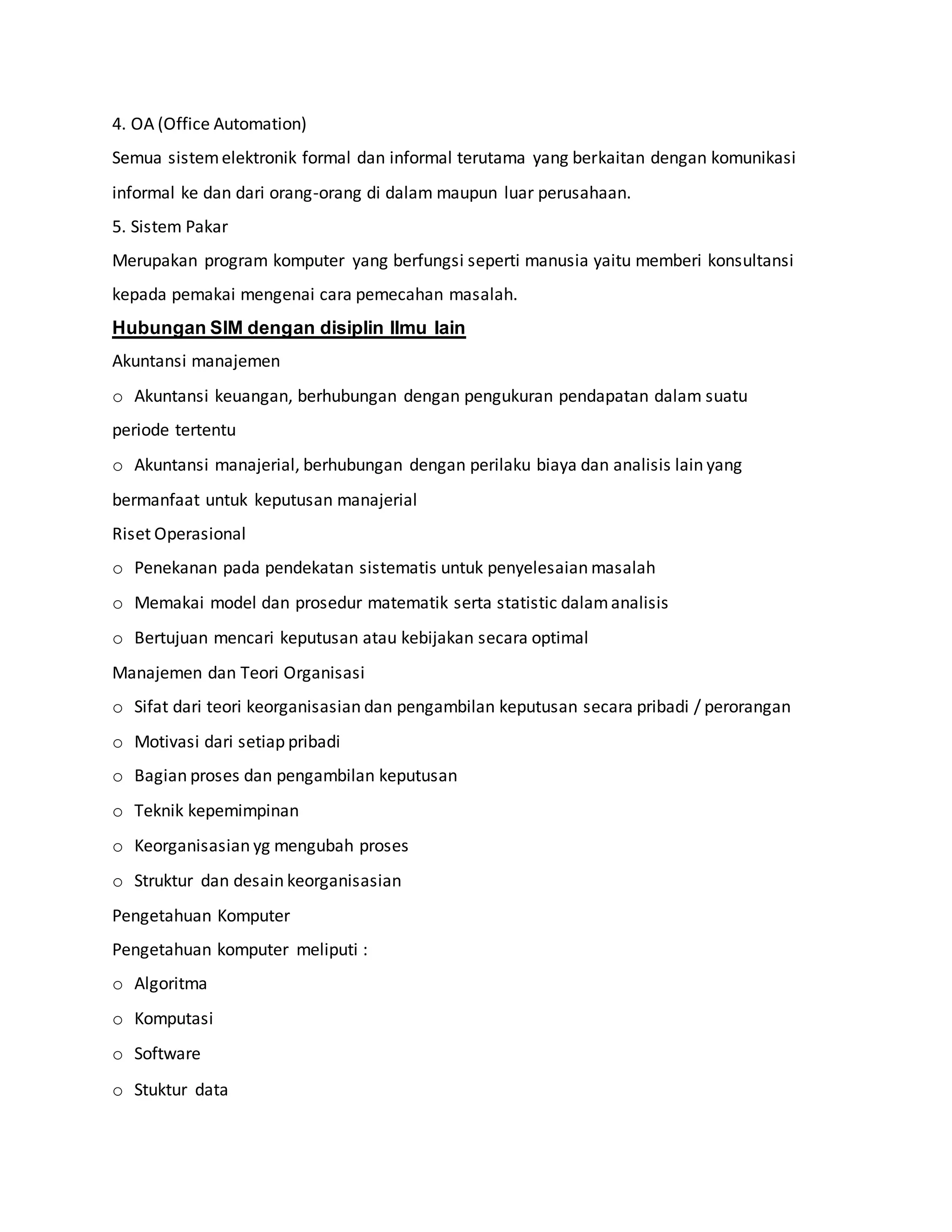 4. OA (Office Automation)
Semua sistemelektronik formal dan informal terutama yang berkaitan dengan komunikasi
informal ke dan dari orang-orang di dalam maupun luar perusahaan.
5. Sistem Pakar
Merupakan program komputer yang berfungsi seperti manusia yaitu memberi konsultansi
kepada pemakai mengenai cara pemecahan masalah.
Hubungan SIM dengan disiplin Ilmu lain
Akuntansi manajemen
o Akuntansi keuangan, berhubungan dengan pengukuran pendapatan dalam suatu
periode tertentu
o Akuntansi manajerial, berhubungan dengan perilaku biaya dan analisis lain yang
bermanfaat untuk keputusan manajerial
Riset Operasional
o Penekanan pada pendekatan sistematis untuk penyelesaian masalah
o Memakai model dan prosedur matematik serta statistic dalamanalisis
o Bertujuan mencari keputusan atau kebijakan secara optimal
Manajemen dan Teori Organisasi
o Sifat dari teori keorganisasian dan pengambilan keputusan secara pribadi / perorangan
o Motivasi dari setiap pribadi
o Bagian proses dan pengambilan keputusan
o Teknik kepemimpinan
o Keorganisasian yg mengubah proses
o Struktur dan desain keorganisasian
Pengetahuan Komputer
Pengetahuan komputer meliputi :
o Algoritma
o Komputasi
o Software
o Stuktur data
 