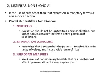 2. JUSTIFIKASI NON EKONOMI
• Is the use of data other than that expressed in monetary terms as
a basis for an action
• Pendekatan Justifikasi Non Ekonomi:
1. PORTFOLIO
• evaluation should not be limited to a single application, but
rather, should consider the firm’s entire portfolio of
applications
2. INFORMATION ECONOMICS
• recognizes that a system has the potential to achieve a wide
range of values, and incur a wide range of risks
3. SURROGATE MEASURES
• use 4 levels of nonmonetary benefits that can be observed
after implementation of a new application
SISTEM INFORMASI MANAJEMEN
 