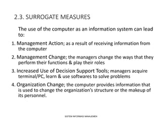 2.3. SURROGATE MEASURES
The use of the computer as an information system can lead
to:
1. Management Action; as a result of receiving information from
the computer
2. Management Change; the managers change the ways that they
perform their functions & play their roles
3. Increased Use of Decision Support Tools; managers acquire
terminal/PC, learn & use softwares to solve problems
4. Organization Change; the computer provides information that
is used to change the organization’s structure or the makeup of
its personnel.
SISTEM INFORMASI MANAJEMEN
 