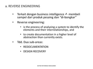 a. REVERSE ENGINEERING
• Terkait dengan business intelligence  membeli
sampel dari produk pesaing dan “di-bongkar”
• Reverse engineering:
• is the process of analyzing a system to identify the
elements and their interrelationships, and
• to create documentation in a higher level of
abstraction than currently exists.
• Tdd. Dua sub-areas:
• REDOCUMENTATION
• DESIGN RECOVERY
SISTEM INFORMASI MANAJEMEN
 