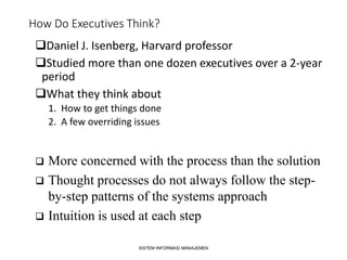 How Do Executives Think?
Daniel J. Isenberg, Harvard professor
Studied more than one dozen executives over a 2-year
period
What they think about
1. How to get things done
2. A few overriding issues
SISTEM INFORMASI MANAJEMEN
 More concerned with the process than the solution
 Thought processes do not always follow the step-
by-step patterns of the systems approach
 Intuition is used at each step
 