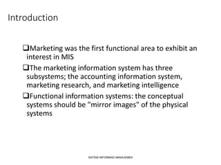 Introduction
Marketing was the first functional area to exhibit an
interest in MIS
The marketing information system has three
subsystems; the accounting information system,
marketing research, and marketing intelligence
Functional information systems: the conceptual
systems should be "mirror images" of the physical
systems
SISTEM INFORMASI MANAJEMEN
 