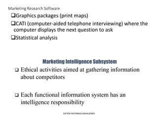 Marketing Research Software
Graphics packages (print maps)
CATI (computer-aided telephone interviewing) where the
computer displays the next question to ask
Statistical analysis
SISTEM INFORMASI MANAJEMEN
Marketing Intelligence Subsystem
 Ethical activities aimed at gathering information
about competitors
 Each functional information system has an
intelligence responsibility
 