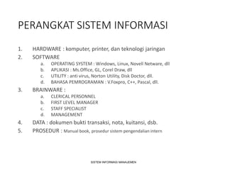PERANGKAT SISTEM INFORMASI
1. HARDWARE : komputer, printer, dan teknologi jaringan
2. SOFTWARE
a. OPERATING SYSTEM : Windows, Linux, Novell Netware, dll
b. APLIKASI : Ms.Office, GL, Corel Draw, dll
c. UTILITY : anti virus, Norton Utility, Disk Doctor, dll.
d. BAHASA PEMROGRAMAN : V.Foxpro, C++, Pascal, dll.
3. BRAINWARE :
a. CLERICAL PERSONNEL
b. FIRST LEVEL MANAGER
c. STAFF SPECIALIST
d. MANAGEMENT
4. DATA : dokumen bukti transaksi, nota, kuitansi, dsb.
5. PROSEDUR : Manual book, prosedur sistem pengendalian intern
SISTEM INFORMASI MANAJEMEN
 