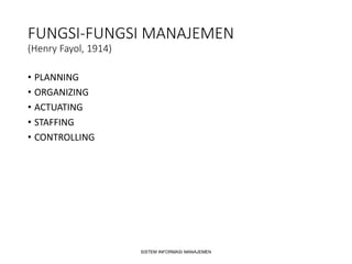 FUNGSI-FUNGSI MANAJEMEN
(Henry Fayol, 1914)
• PLANNING
• ORGANIZING
• ACTUATING
• STAFFING
• CONTROLLING
SISTEM INFORMASI MANAJEMEN
 
