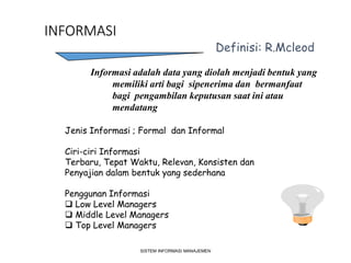INFORMASI
SISTEM INFORMASI MANAJEMEN
Definisi: R.Mcleod
Informasi adalah data yang diolah menjadi bentuk yang
memiliki arti bagi sipenerima dan bermanfaat
bagi pengambilan keputusan saat ini atau
mendatang
Jenis Informasi ; Formal dan Informal
Ciri-ciri Informasi
Terbaru, Tepat Waktu, Relevan, Konsisten dan
Penyajian dalam bentuk yang sederhana
Penggunan Informasi
 Low Level Managers
 Middle Level Managers
 Top Level Managers
 