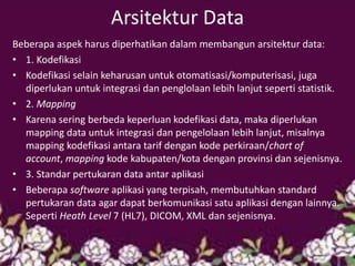 Arsitektur Data 
Beberapa aspek harus diperhatikan dalam membangun arsitektur data: 
•1. Kodefikasi 
•Kodefikasi selain keharusan untuk otomatisasi/komputerisasi, juga diperlukan untuk integrasi dan penglolaan lebih lanjut seperti statistik. 
•2. Mapping 
•Karena sering berbeda keperluan kodefikasi data, maka diperlukan mapping data untuk integrasi dan pengelolaan lebih lanjut, misalnya mapping kodefikasi antara tarif dengan kode perkiraan/chart of account, mapping kode kabupaten/kota dengan provinsi dan sejenisnya. 
•3. Standar pertukaran data antar aplikasi 
•Beberapa software aplikasi yang terpisah, membutuhkan standard pertukaran data agar dapat berkomunikasi satu aplikasi dengan lainnya. Seperti Heath Level 7 (HL7), DICOM, XML dan sejenisnya. 
 