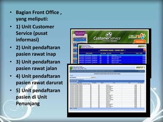 •Bagian Front Office , yang meliputi: 
•1) Unit Customer Service (pusat informasi) 
•2) Unit pendaftaran pasien rawat inap 
•3) Unit pendaftaran pasien rawat jalan 
•4) Unit pendaftaran pasien rawat darurat 
•5) Unit pendaftaran pasien di Unit Penunjang 
 