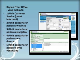 •Bagian Front Office , yang meliputi: 
•1) Unit Customer Service (pusat informasi) 
•2) Unit pendaftaran pasien rawat inap 
•3) Unit pendaftaran pasien rawat jalan 
•4) Unit pendaftaran pasien rawat darurat 
•5) Unit pendaftaran pasien di Unit Penunjang 
 