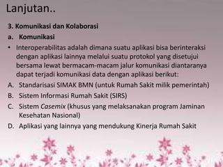 Lanjutan.. 
3. Komunikasi dan Kolaborasi 
a.Komunikasi 
•Interoperabilitas adalah dimana suatu aplikasi bisa berinteraksi dengan aplikasi lainnya melalui suatu protokol yang disetujui bersama lewat bermacam-macam jalur komunikasi diantaranya dapat terjadi komunikasi data dengan aplikasi berikut: 
A.Standarisasi SIMAK BMN (untuk Rumah Sakit milik pemerintah) 
B.Sistem Informasi Rumah Sakit (SIRS) 
C.Sistem Casemix (khusus yang melaksanakan program Jaminan Kesehatan Nasional) 
D.Aplikasi yang lainnya yang mendukung Kinerja Rumah Sakit 
 