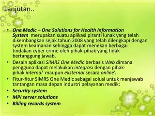 Lanjutan.. 
•One Medic – One Solutions for Health Information System merupakan suatu aplikasi piranti lunak yang telah dikembangkan sejak tahun 2008 yang telah dilengkapi dengan system keamanan sehingga dapat menekan berbagai tindakan cyber crime oleh pihak-pihak yang tidak bertanggung jawab. 
•Desain aplikasi SIMRS One Medic berbasis Web dimana pengguna dapat melakukan integrasi dengan pihak- pihak internal maupun eksternal secara online’. 
•Fitur-fitur SIMRS One Medic sebagai solusi untuk menjawab tantangan masa depan industri pelayanan medik: 
•Security system 
•MPI server solutions 
•Billing records system 
 