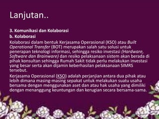 Lanjutan.. 
3. Komunikasi dan Kolaborasi 
b. Kolaborasi 
Kolaborasi dalam bentuk Kerjasama Operasional (KSO) atau Built Operational Transfer (BOT) merupakan salah satu solusi untuk penerapan teknologi informasi, sehingga resiko investasi (Hardware, Software dan Brainware) dan resiko pelaksanaan sistem akan berada di pihak konsultan sehingga Rumah Sakit tidak perlu melakukan investasi yang besar serta akan dijamin keberhasilan pelaksanaan SIMRS tersebut. 
Kerjasama Operasional (KSO) adalah perjanjian antara dua pihak atau lebih dimana masing-masing sepakat untuk melakukan suatu usaha bersama dengan menggunakan aset dan atau hak usaha yang dimiliki dengan menanggung keuntungan dan kerugian secara bersama-sama. 
 