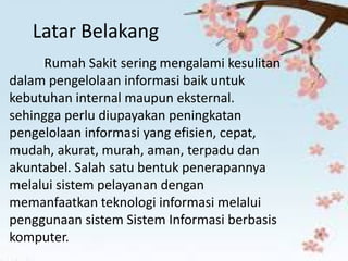 Latar Belakang 
Rumah Sakit sering mengalami kesulitan dalam pengelolaan informasi baik untuk kebutuhan internal maupun eksternal. sehingga perlu diupayakan peningkatan pengelolaan informasi yang efisien, cepat, mudah, akurat, murah, aman, terpadu dan akuntabel. Salah satu bentuk penerapannya melalui sistem pelayanan dengan memanfaatkan teknologi informasi melalui penggunaan sistem Sistem Informasi berbasis komputer.  
