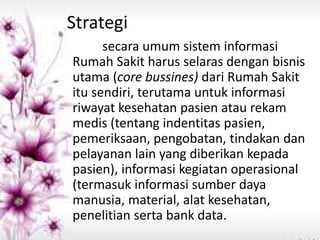 Strategi 
secara umum sistem informasi Rumah Sakit harus selaras dengan bisnis utama (core bussines) dari Rumah Sakit itu sendiri, terutama untuk informasi riwayat kesehatan pasien atau rekam medis (tentang indentitas pasien, pemeriksaan, pengobatan, tindakan dan pelayanan lain yang diberikan kepada pasien), informasi kegiatan operasional (termasuk informasi sumber daya manusia, material, alat kesehatan, penelitian serta bank data.  