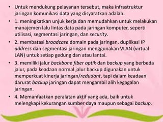•Untuk mendukung pelayanan tersebut, maka infrastruktur jaringan komunikasi data yang disyaratkan adalah: 
•1. meningkatkan unjuk kerja dan memudahkan untuk melakukan manajemen lalu lintas data pada jaringan komputer, seperti utilisasi, segmentasi jaringan, dan security. 
•2. membatasi broadcase domain pada jaringan, duplikasi IP address dan segmentasi jaringan menggunakan VLAN (virtual LAN) untuk setiap gedung dan atau lantai. 
•3. memiliki jalur backbone fiber optik dan backup yang berbeda jalur, pada keadaan normal jalur backup digunakan untuk memperkuat kinerja jaringan/redudant, tapi dalam keadaan darurat backup jaringan dapat mengambil alih kegagalan jaringan. 
•4. Memanfaatkan peralatan aktif yang ada, baik untuk melengkapi kekurangan sumber daya maupun sebagai backup. 
 