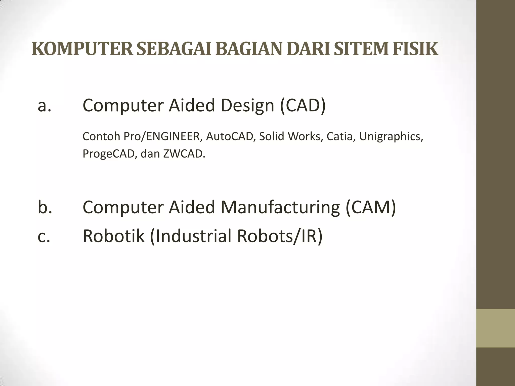 KOMPUTER SEBAGAI BAGIAN DARI SITEM FISIK

a.   Computer Aided Design (CAD)
     Contoh Pro/ENGINEER, AutoCAD, Solid Works, Catia, Unigraphics,
     ProgeCAD, dan ZWCAD.



b.   Computer Aided Manufacturing (CAM)
c.   Robotik (Industrial Robots/IR)
 