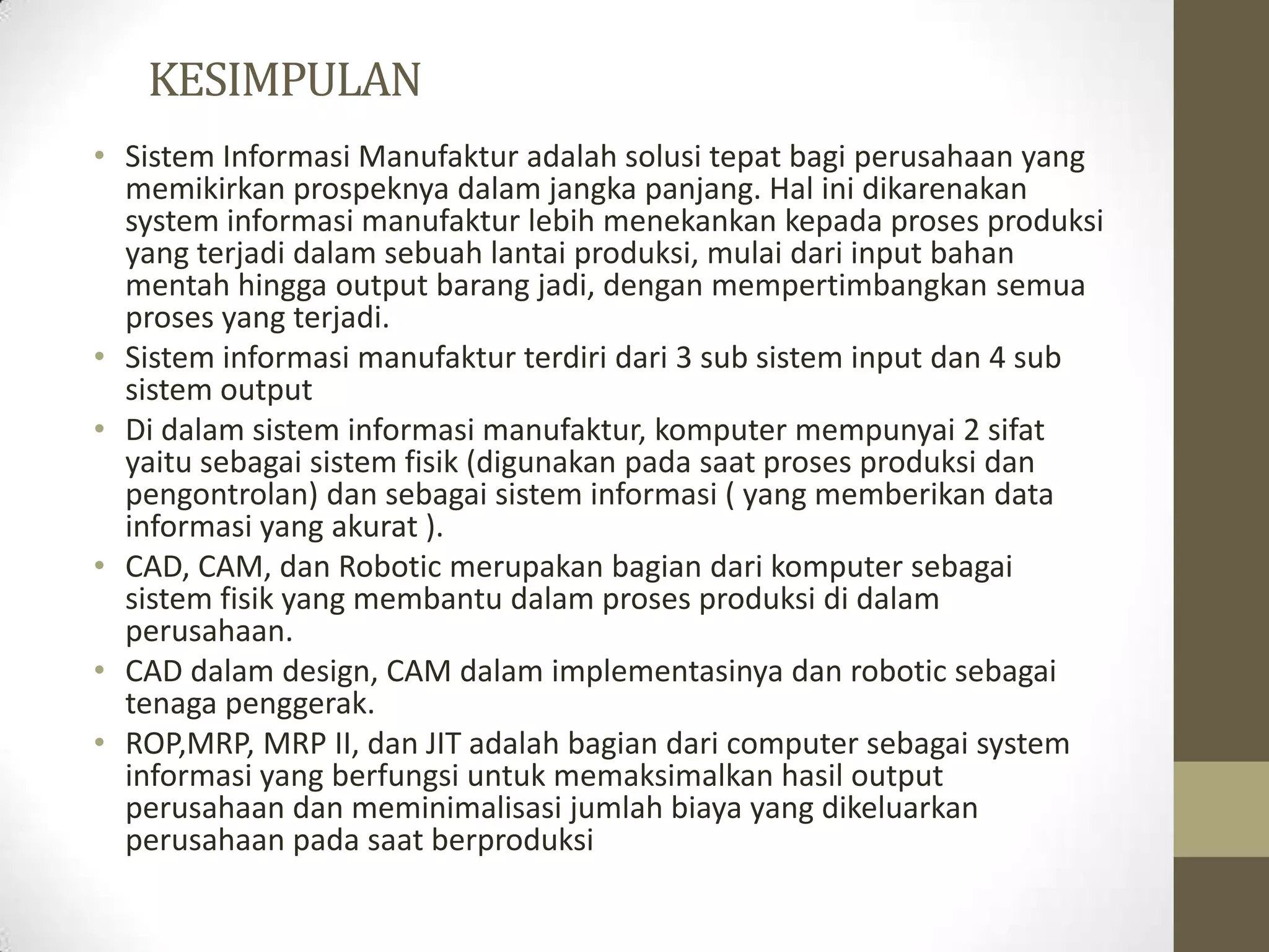 KESIMPULAN
• Sistem Informasi Manufaktur adalah solusi tepat bagi perusahaan yang
  memikirkan prospeknya dalam jangka panjang. Hal ini dikarenakan
  system informasi manufaktur lebih menekankan kepada proses produksi
  yang terjadi dalam sebuah lantai produksi, mulai dari input bahan
  mentah hingga output barang jadi, dengan mempertimbangkan semua
  proses yang terjadi.
• Sistem informasi manufaktur terdiri dari 3 sub sistem input dan 4 sub
  sistem output
• Di dalam sistem informasi manufaktur, komputer mempunyai 2 sifat
  yaitu sebagai sistem fisik (digunakan pada saat proses produksi dan
  pengontrolan) dan sebagai sistem informasi ( yang memberikan data
  informasi yang akurat ).
• CAD, CAM, dan Robotic merupakan bagian dari komputer sebagai
  sistem fisik yang membantu dalam proses produksi di dalam
  perusahaan.
• CAD dalam design, CAM dalam implementasinya dan robotic sebagai
  tenaga penggerak.
• ROP,MRP, MRP II, dan JIT adalah bagian dari computer sebagai system
  informasi yang berfungsi untuk memaksimalkan hasil output
  perusahaan dan meminimalisasi jumlah biaya yang dikeluarkan
  perusahaan pada saat berproduksi
 