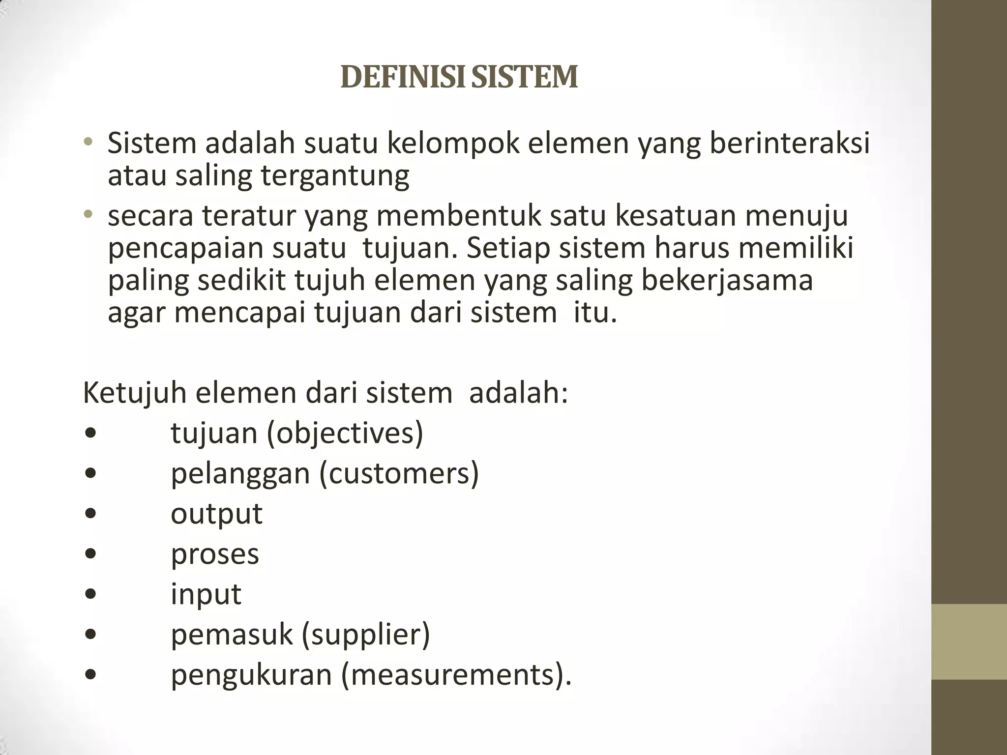 DEFINISI SISTEM
• Sistem adalah suatu kelompok elemen yang berinteraksi
  atau saling tergantung
• secara teratur yang membentuk satu kesatuan menuju
  pencapaian suatu tujuan. Setiap sistem harus memiliki
  paling sedikit tujuh elemen yang saling bekerjasama
  agar mencapai tujuan dari sistem itu.

Ketujuh elemen dari sistem adalah:
•     tujuan (objectives)
•     pelanggan (customers)
•     output
•     proses
•     input
•     pemasuk (supplier)
•     pengukuran (measurements).
 