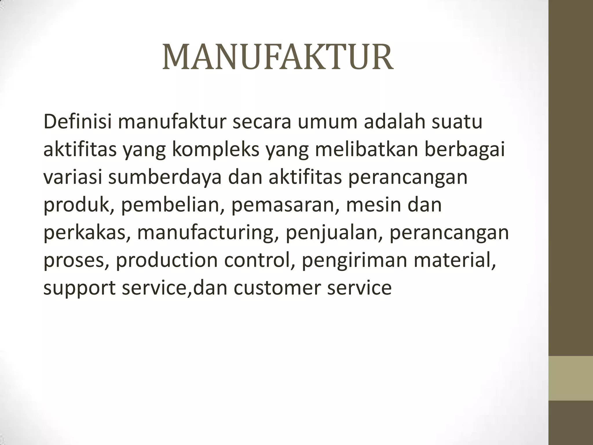 MANUFAKTUR
Definisi manufaktur secara umum adalah suatu
aktifitas yang kompleks yang melibatkan berbagai
variasi sumberdaya dan aktifitas perancangan
produk, pembelian, pemasaran, mesin dan
perkakas, manufacturing, penjualan, perancangan
proses, production control, pengiriman material,
support service,dan customer service
 