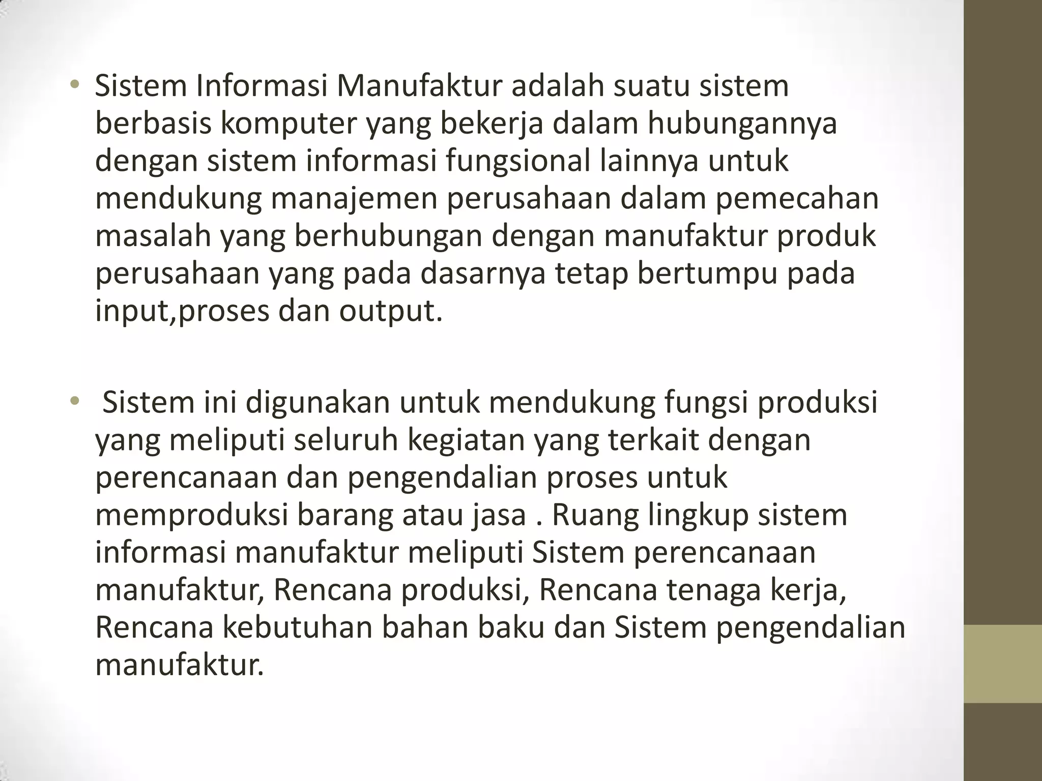 • Sistem Informasi Manufaktur adalah suatu sistem
  berbasis komputer yang bekerja dalam hubungannya
  dengan sistem informasi fungsional lainnya untuk
  mendukung manajemen perusahaan dalam pemecahan
  masalah yang berhubungan dengan manufaktur produk
  perusahaan yang pada dasarnya tetap bertumpu pada
  input,proses dan output.

• Sistem ini digunakan untuk mendukung fungsi produksi
  yang meliputi seluruh kegiatan yang terkait dengan
  perencanaan dan pengendalian proses untuk
  memproduksi barang atau jasa . Ruang lingkup sistem
  informasi manufaktur meliputi Sistem perencanaan
  manufaktur, Rencana produksi, Rencana tenaga kerja,
  Rencana kebutuhan bahan baku dan Sistem pengendalian
  manufaktur.
 