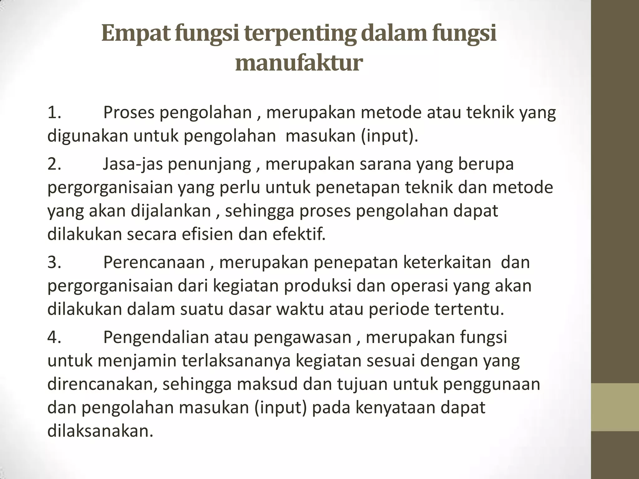 Empat fungsi terpenting dalam fungsi
                 manufaktur
1.     Proses pengolahan , merupakan metode atau teknik yang
digunakan untuk pengolahan masukan (input).
2.     Jasa-jas penunjang , merupakan sarana yang berupa
pergorganisaian yang perlu untuk penetapan teknik dan metode
yang akan dijalankan , sehingga proses pengolahan dapat
dilakukan secara efisien dan efektif.
3.     Perencanaan , merupakan penepatan keterkaitan dan
pergorganisaian dari kegiatan produksi dan operasi yang akan
dilakukan dalam suatu dasar waktu atau periode tertentu.
4.     Pengendalian atau pengawasan , merupakan fungsi
untuk menjamin terlaksananya kegiatan sesuai dengan yang
direncanakan, sehingga maksud dan tujuan untuk penggunaan
dan pengolahan masukan (input) pada kenyataan dapat
dilaksanakan.
 